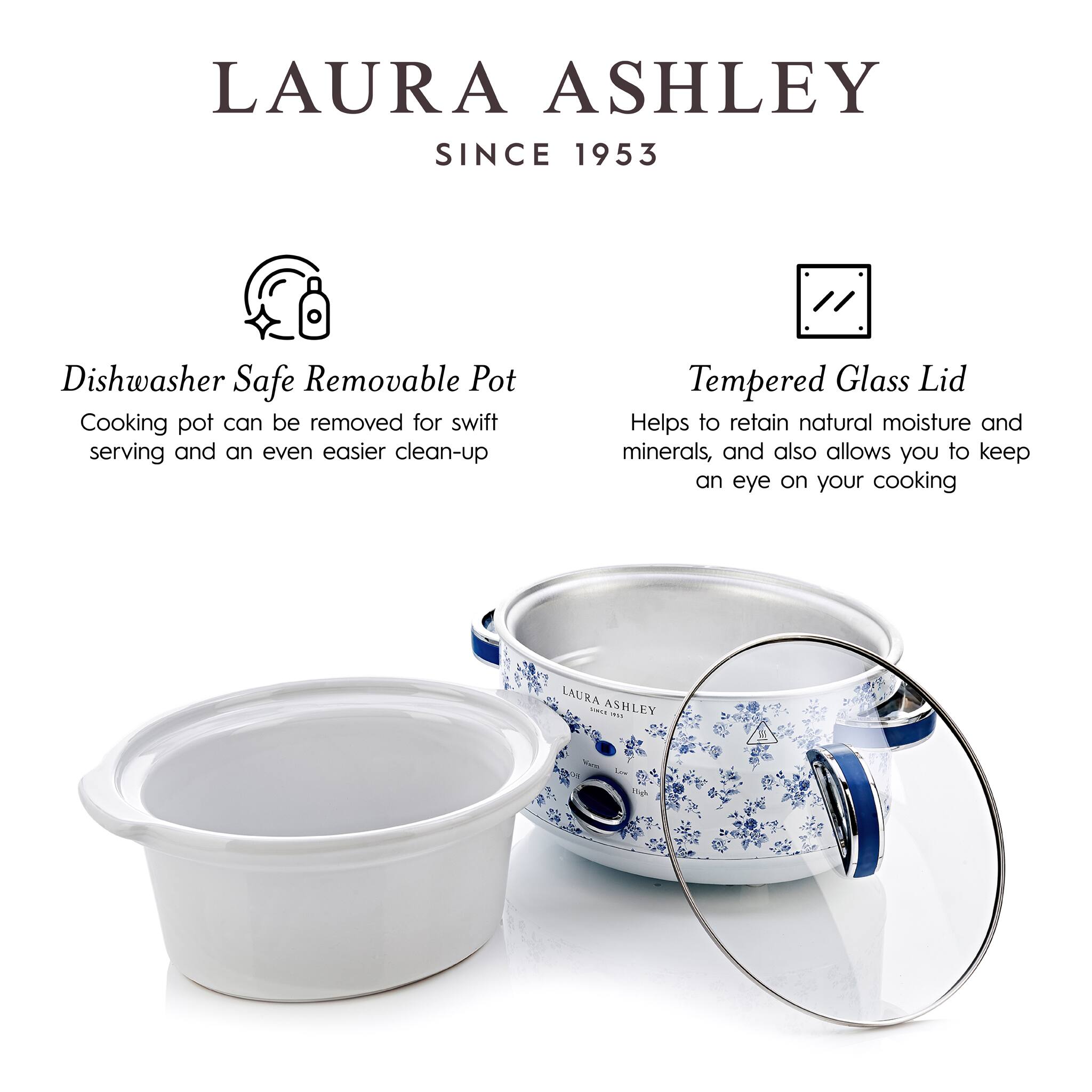 LAURA ASHLEY  
SINCE 1953  

Dishwasher Safe Removable Pot  
Cooking pot can be removed for swift serving and an even easier clean-up  

Tempered Glass Lid  
Helps to retain natural moisture and minerals, and also allows you to keep an eye on your cooking
