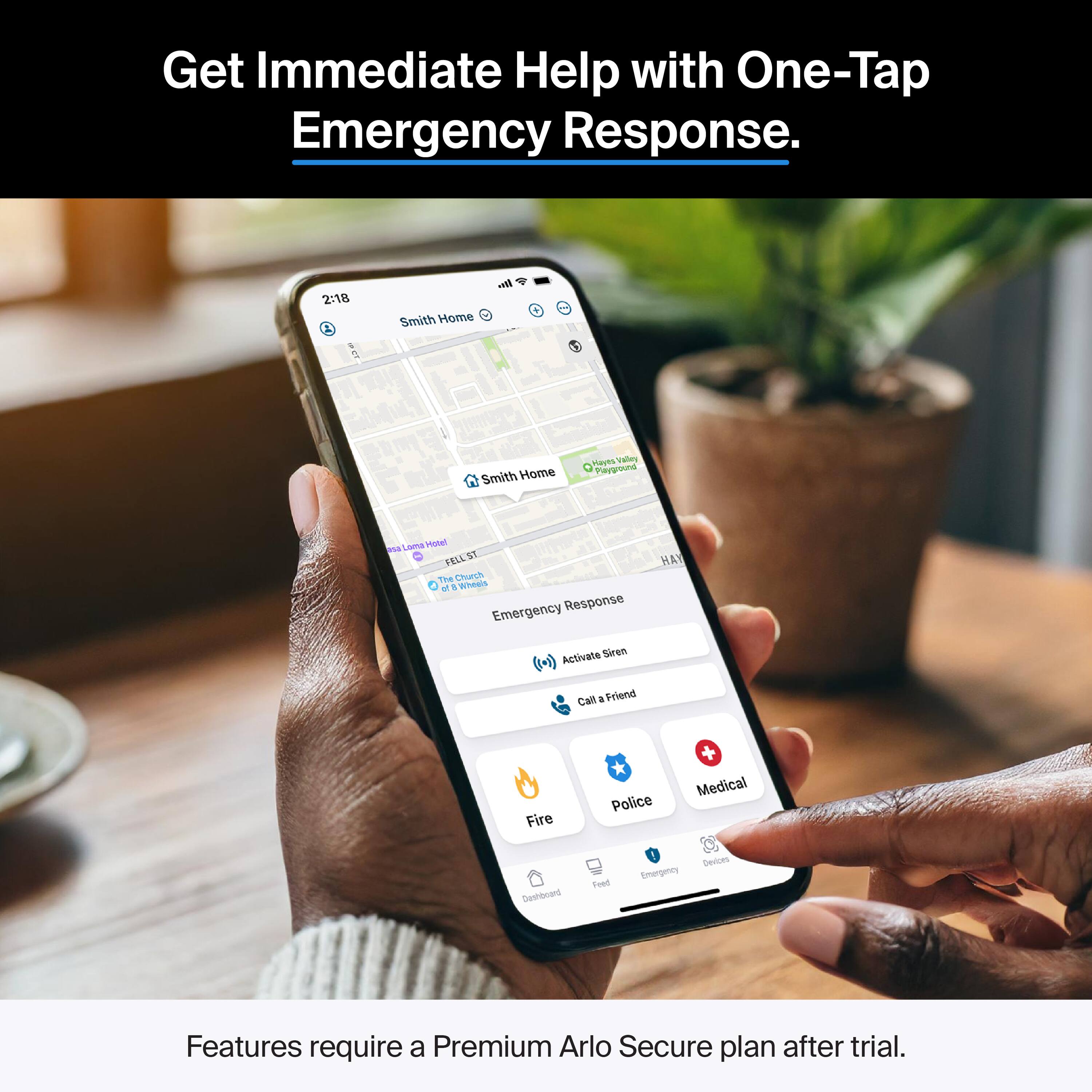 Get Immediate Help with One-Tap Emergency Response.  
2:18 Smith Home  
2 Smith Home  
TaVEs valey Playjround ans Lama  
1 ST FELL Te Churck of A Wheds  
Emergency Response  
Activate Siren  
Call a Friend  
Fire  
Police  
Medical  
Dashboard  
Feed  
Emergency Devices  
Features require a Premium Arlo Secure plan after trial.