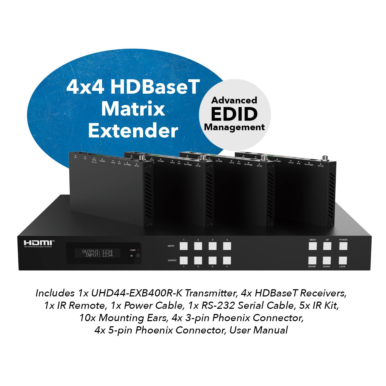 4x4 HDBaseT Matrix Extender
Advanced EDID Management

- HDMI
- OUTPUT: 1234
- INPUT: 1234
- 1x UHD44-EXB400R-K Transmitter
- 4x HDBaseT Receivers
- 1x IR Remote
- 1x Power Cable
- 1x RS-232 Serial Cable
- 5x IR Kit
- 10x Mounting Ears
- 4x 3-pin Phoenix Connector
- 4x 5-pin Phoenix Connector
- User Manual
