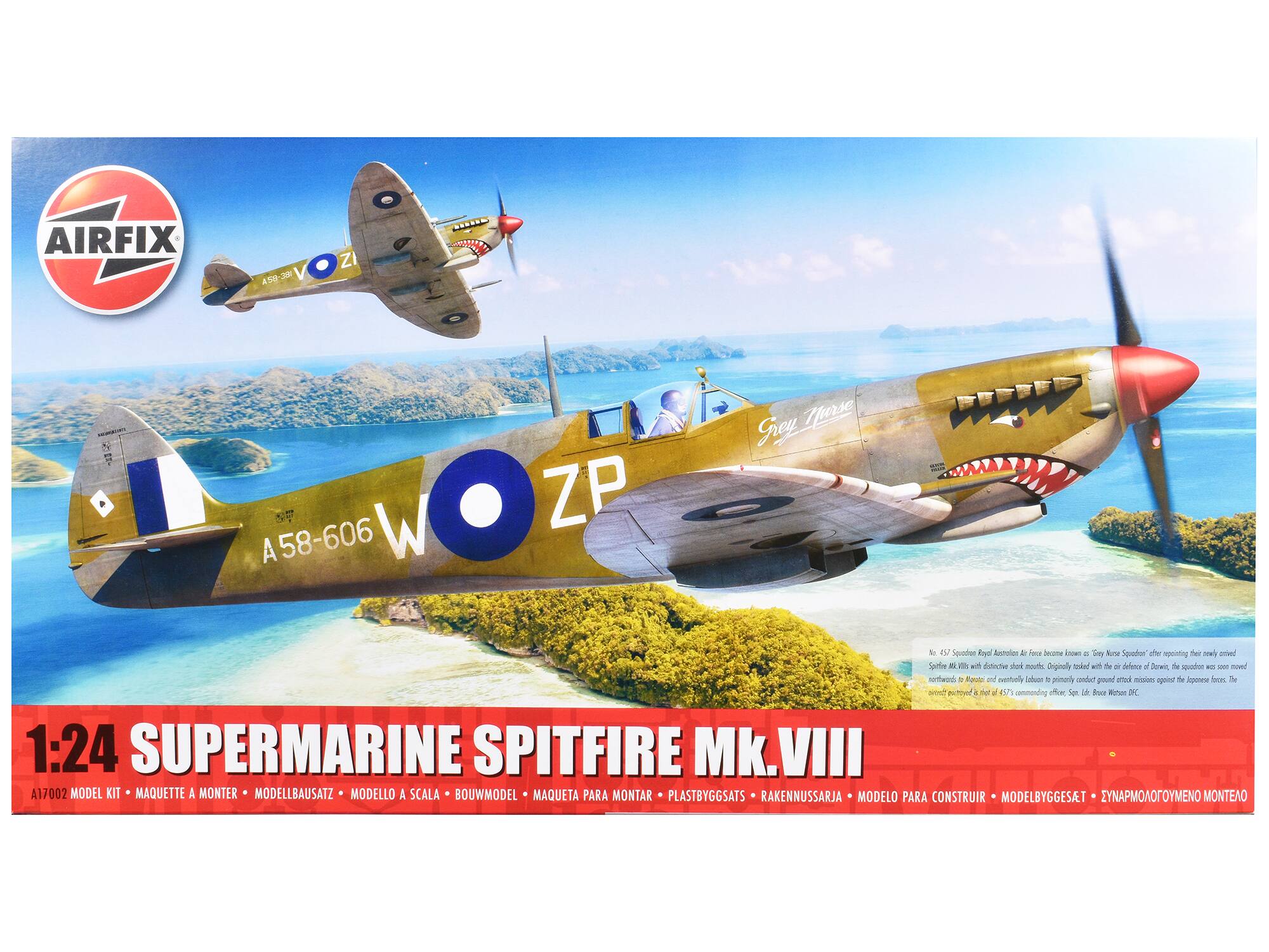 AIRFIX  
A58-606 W ZP Grey Thirsty  

1:24 SUPERMARINE SPITFIRE Mk.VIII  
A17002 MODEL KIT • MAQUETTE A MONTER • MODELLBAUSATZ • MODELLO A SCALA • BOUWMODEL • MAQUETA PARA MONTAR • PLASTBYGGATS • RAKENNUSSARJA • MODELO PARA CONSTRUIR • MODELBYGGESAT • ΕΝΑΠΜΟΛΟΓΕΙΟΜΕΝΟ ΜΟΝΤΕΑΟ  

No. 457 Squadron Royal Australian Air Force became known as "Grey Nurse Squadron" after adopting this shark-nosed Spitfire Mk.VIII with distinctive shark mouth. Originally tasked with the air defence of Darwin, the squadron was soon moved northwards to Morotai and eventually Labuan to primarily conduct ground attack missions against the Japanese forces. The aircraft was flown by Lt. Bruce White DFC, an experienced pilot and 457 Squadron's commanding officer.