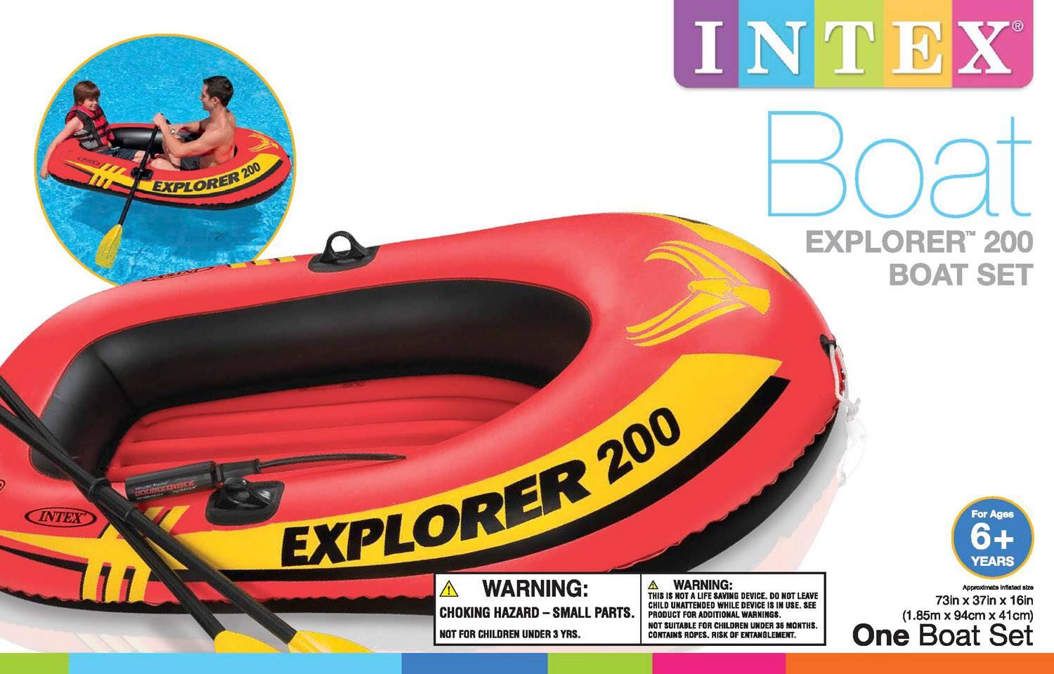 INTEX Boat  
EXPLORER 200 BOAT SET  

WARNING:  
- THIS IS NOT A LIFE SAVING DEVICE. DO NOT LEAVE CHILD UNATTENDED WHILE DEVICE IS IN USE.  
- SEE CHOKING HAZARD - SMALL PARTS. PRODUCT FOR ADDITIONAL WARNINGS.  
- NOT SUITABLE FOR CHILDREN UNDER 38 MONTHS.  
- NOT FOR CHILDREN UNDER 3 YRS.  
- CONTAINS ROPES. RISK OF ENTANGLEMENT.  

For Ages 6+ YEARS  

Approximate Inflated Size: 73in x 37in x 16in (1.85m x 94cm x 41cm)  

One Boat Set