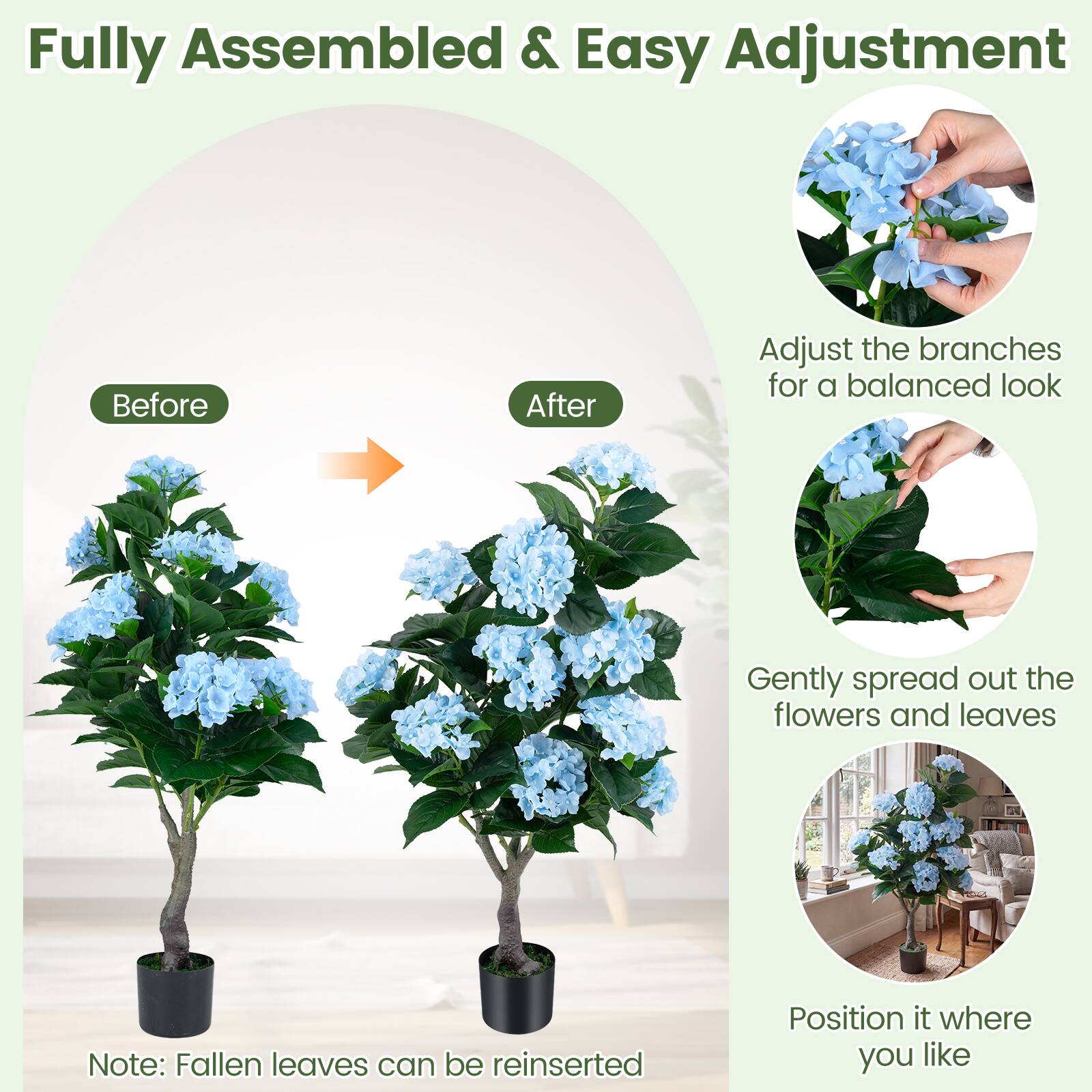 Fully Assembled & Easy Adjustment

Before After

Adjust the branches for a balanced look

Gently spread out the flowers and leaves

Position it where you like

Note: Fallen leaves can be reinserted