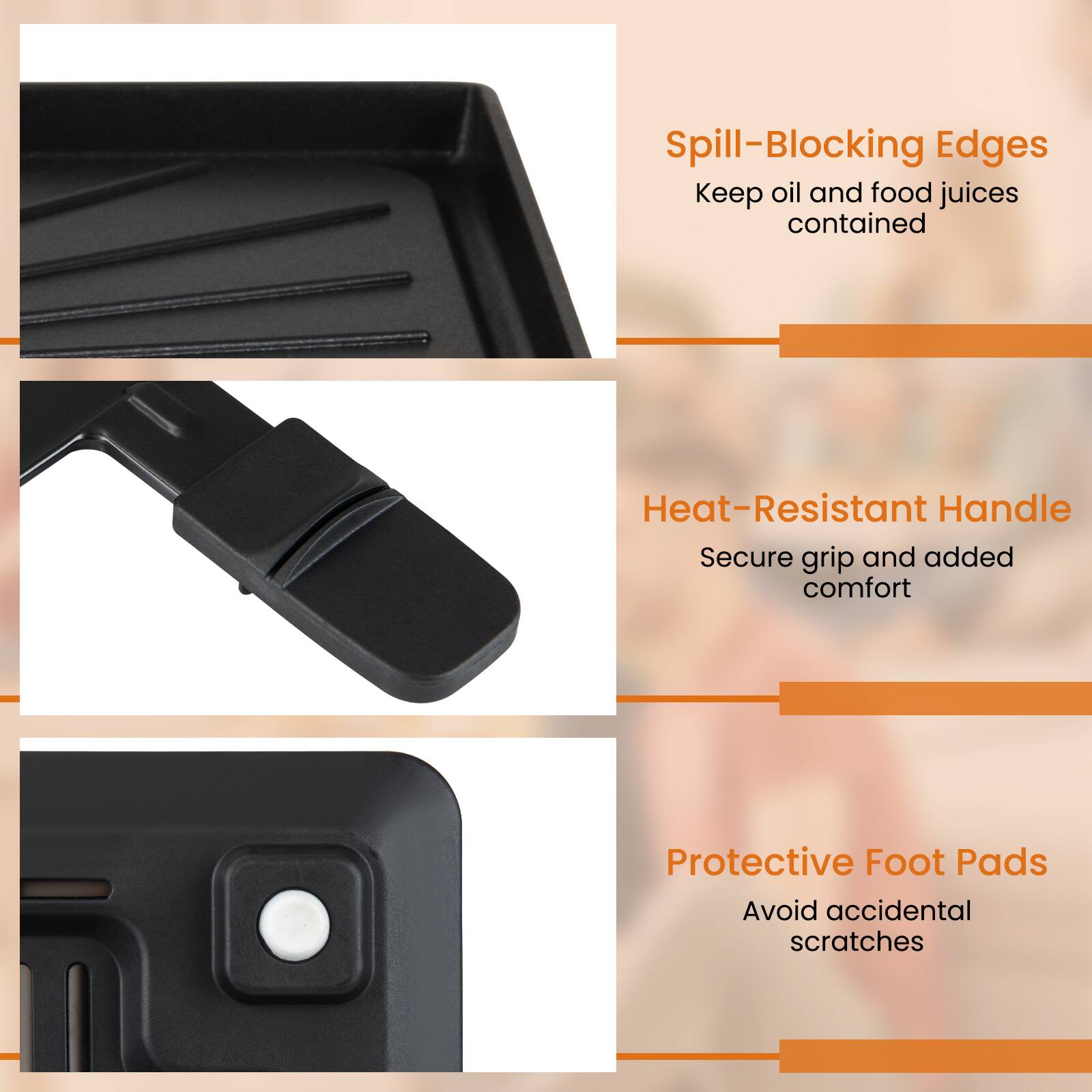 Spill-Blocking Edges  
Keep oil and food juices contained  

Heat-Resistant Handle  
Secure grip and added comfort  

Protective Foot Pads  
Avoid accidental scratches