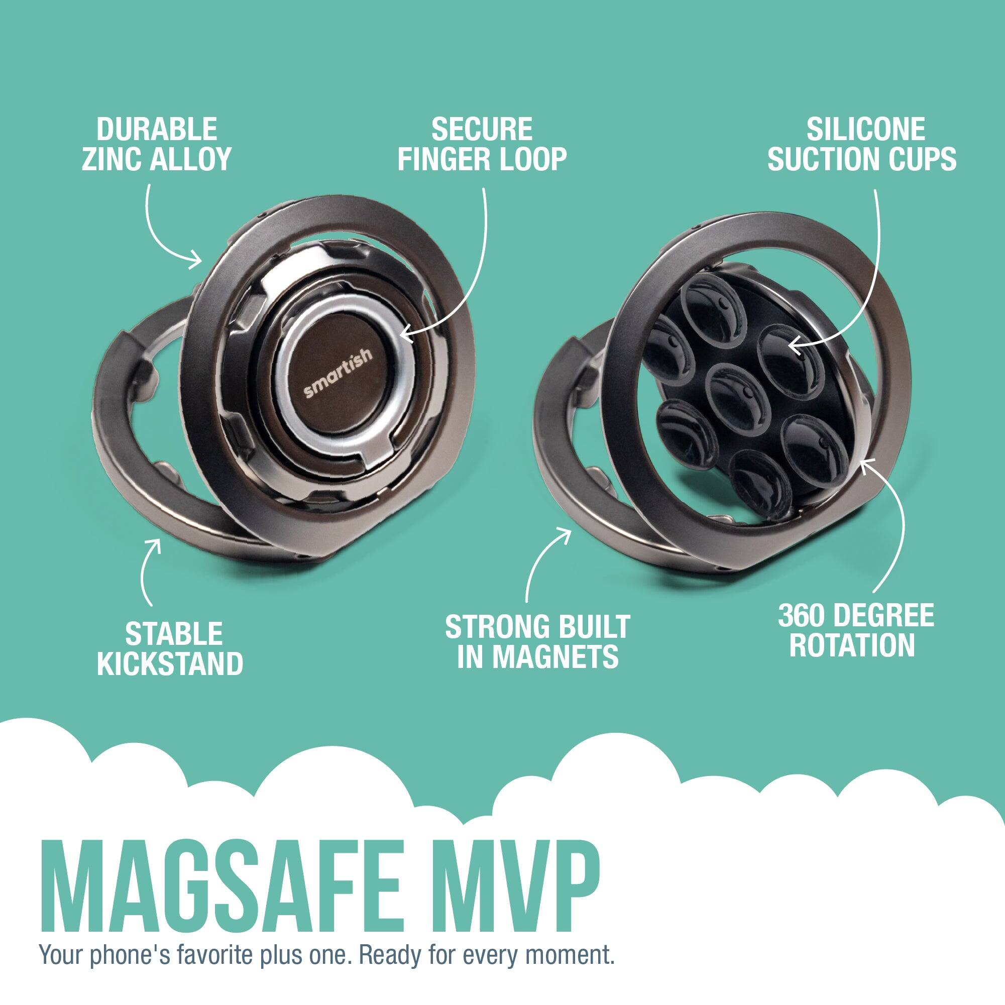 DURABLE ZINC ALLOY  
SECURE FINGER LOOP  
SILICONE SUCTION CUPS  
STABLE KICKSTAND  
STRONG BUILT IN MAGNETS  
360 DEGREE ROTATION  

MAGSAFE MVP  
Your phone's favorite plus one. Ready for every moment.