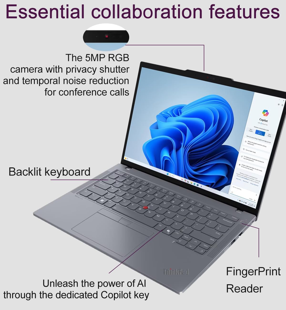 Essential collaboration features

- The 5MP RGB camera with privacy shutter and temporal noise reduction for conference calls
- Backlit keyboard
- Unleash the power of AI through the dedicated Copilot key
- Fingerprint Reader