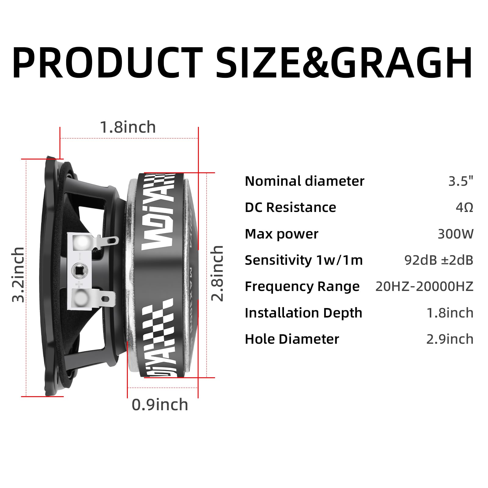 **PRODUCT SIZE & GRAPH**

- **Nominal diameter:** 3.5"
- **DC Resistance:** 4Ω
- **Max power:** 300W
- **Sensitivity 1w/1m:** 92dB ±2dB
- **Frequency Range:** 20HZ-20000HZ
- **Installation Depth:** 1.8inch
- **Hole Diameter:** 2.9inch

**Dimensions:**
- **3.2inch**
- **1.8inch**
- **2.8inch**
- **0.9inch**