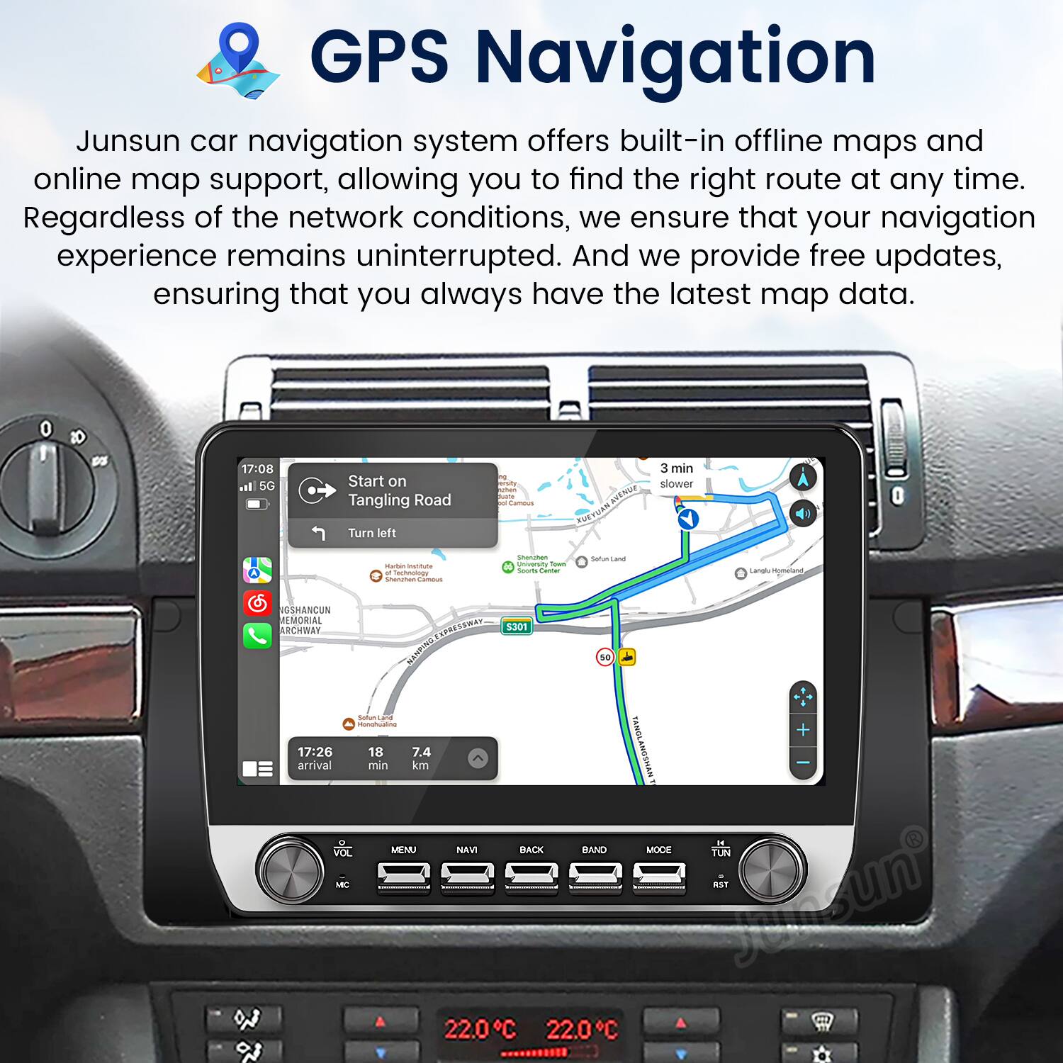 GPS Navigation

Junsun car navigation system offers built-in offline maps and online map support, allowing you to find the right route at any time. Regardless of the network conditions, we ensure that your navigation experience remains uninterrupted. And we provide free updates, ensuring that you always have the latest map data.

17:08 a. 5G Start on Tangling Road Turn left a Ko . i KN TUAN 3 min slower H - - echnonoy c CHPN - I Sooia  natunisana - -meand GSHANCUN MEMORIAL RCHWAY VRAN SPS HSNS 3301 sa - 1 Manahuama TONNE 17:26 18 7.4 arrival min km NVHSONY -. YOL MENU NAVI BACK BAND MOCE YUN AB aST Junsun 22.0C 22.0C