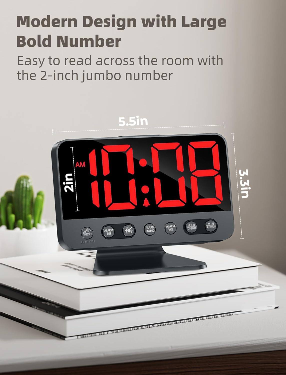 Modern Design with Large Bold Number  
Easy to read across the room with the 2-inch jumbo number  

5.5in  
2in  
3.3in  

AM  
10:08  

ALARM  
ALARM  
ALARM SOUND  
HOUR  
MIN  
VOL  
12(24)  
TIME SET  
SET