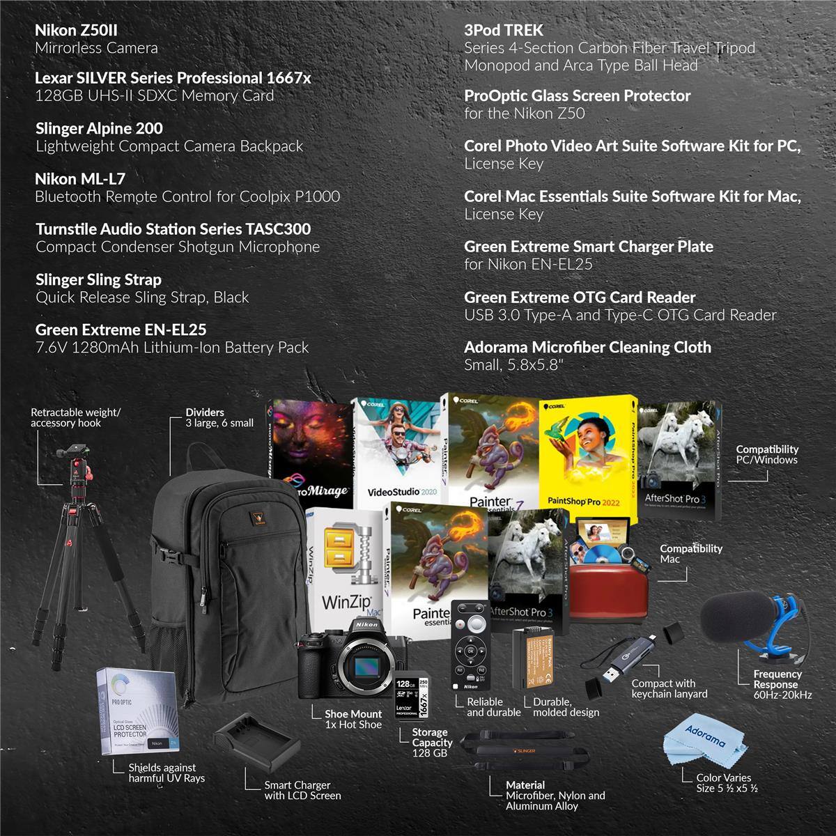 Nikon Z50 Mirrorless Camera  
Lexar SILVER Series Professional 1667x 128GB UHS-II SDXC Memory Card  
Slinger Alpine 200 Lightweight Compact Camera Backpack  
Nikon ML-L7 Bluetooth Remote Control for Coolpix P1000  
Turnstile Audio Station Series TASC300 Compact Condenser Shotgun Microphone  
Slinger Sling Strap Quick Release Sling Strap, Black  
Green Extreme EN-EL25 7.6V 1280mAh Lithium-Ion Battery Pack  
3Pod TREK Series 4-Section Carbon Fiber Travel Tripod Monopod and Arca Type Ball Head  
ProOptic Glass Screen Protector for the Nikon Z50  
Corel Photo Video Art Suite Software Kit for PC, License Key  
Corel Mac Essentials Suite Software Kit for Mac, License Key  
Green Extreme Smart Charger Plate for Nikon EN-EL25  
Green Extreme OTG Card Reader USB 3.0 Type-A and Type-C OTG Card Reader  
Adorama Microfiber Cleaning Cloth Small, 5.8x5.8"  
Retractable weight/ accessory hook  
Dividers (3 large, 6 small)  
Compatibility PC/