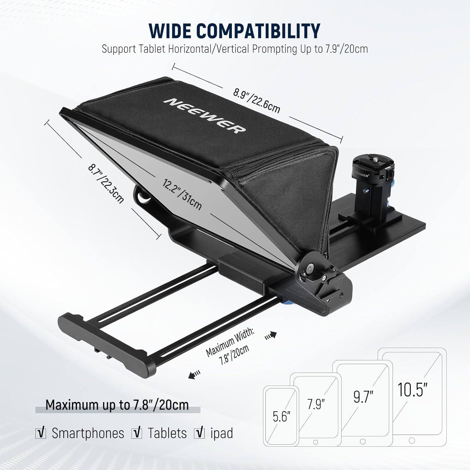 WIDE COMPATIBILITY  
Support Tablet Horizontal/Vertical Prompting Up to 7.9"/20cm  

NEEWER  
8.9"/22.6cm  
8.7"/22.3cm  
12.2"/31cm  

Width: Maximum 20cm  

Maximum up to 7.8"/20cm  

Smartphones  
Tablets  
iPad  

5.6"  
7.9"  
9.7"  
10.5"