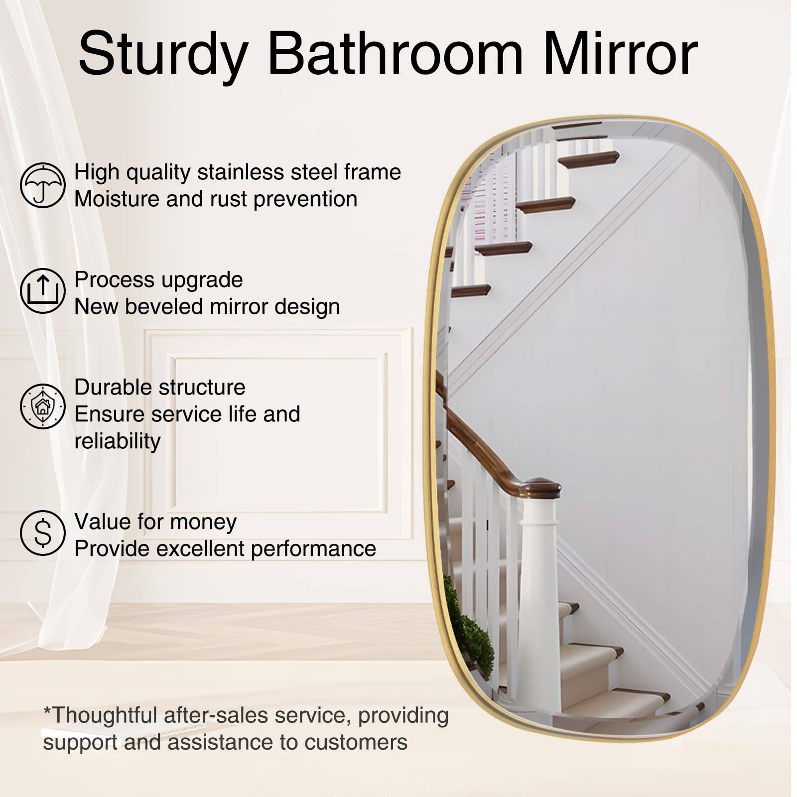 Sturdy Bathroom Mirror

- High quality stainless steel frame
  - Moisture and rust prevention

- Process upgrade
  - New beveled mirror design

- Durable structure
  - Ensure service life and reliability

- Value for money
  - Provide excellent performance

*Thoughtful after-sales service, providing support and assistance to customers