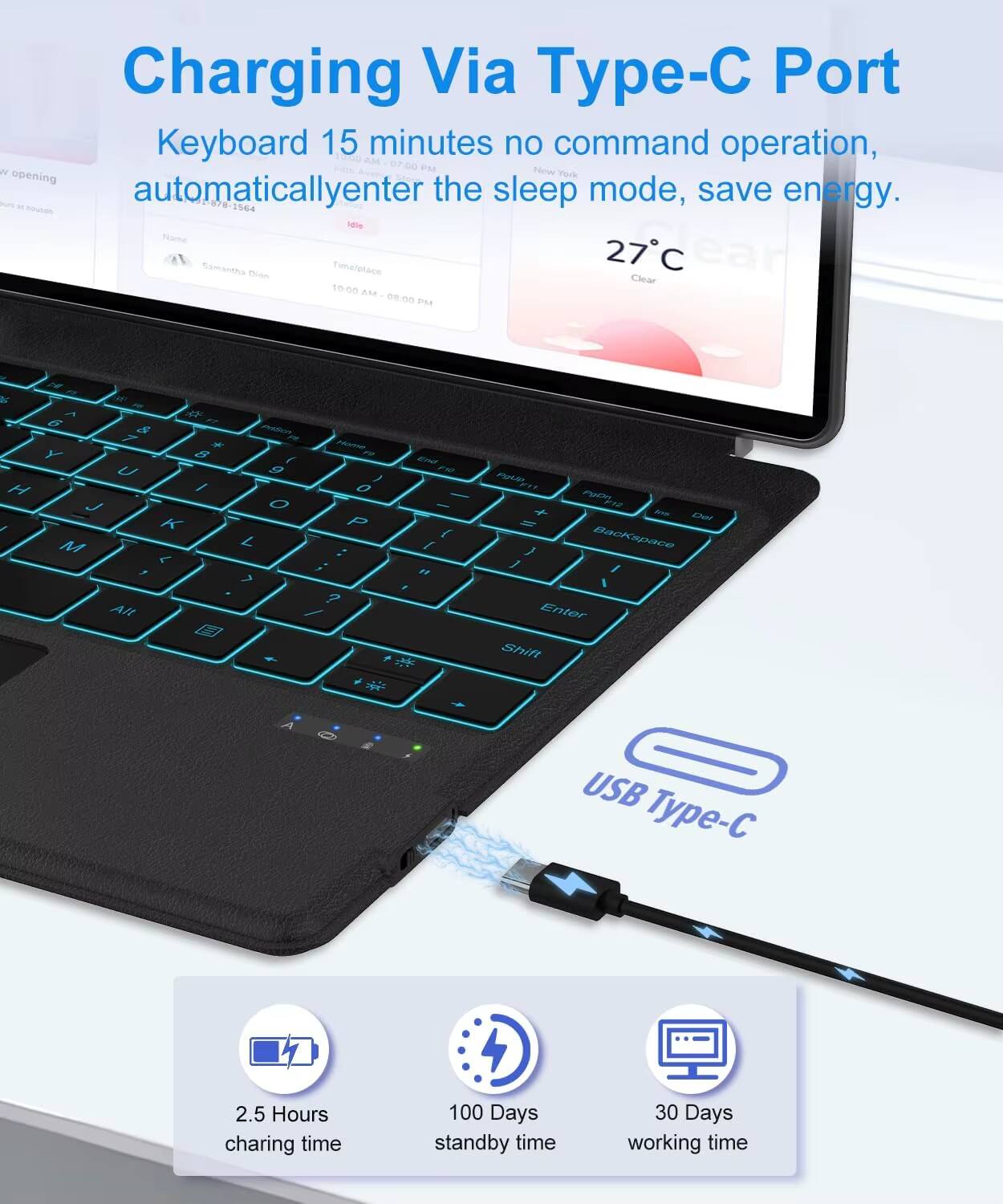 Charging Via Type-C Port

Keyboard 15 minutes no command operation, automatically enter the sleep mode, save energy.

- 2.5 Hours charging time
- 100 Days standby time
- 30 Days working time