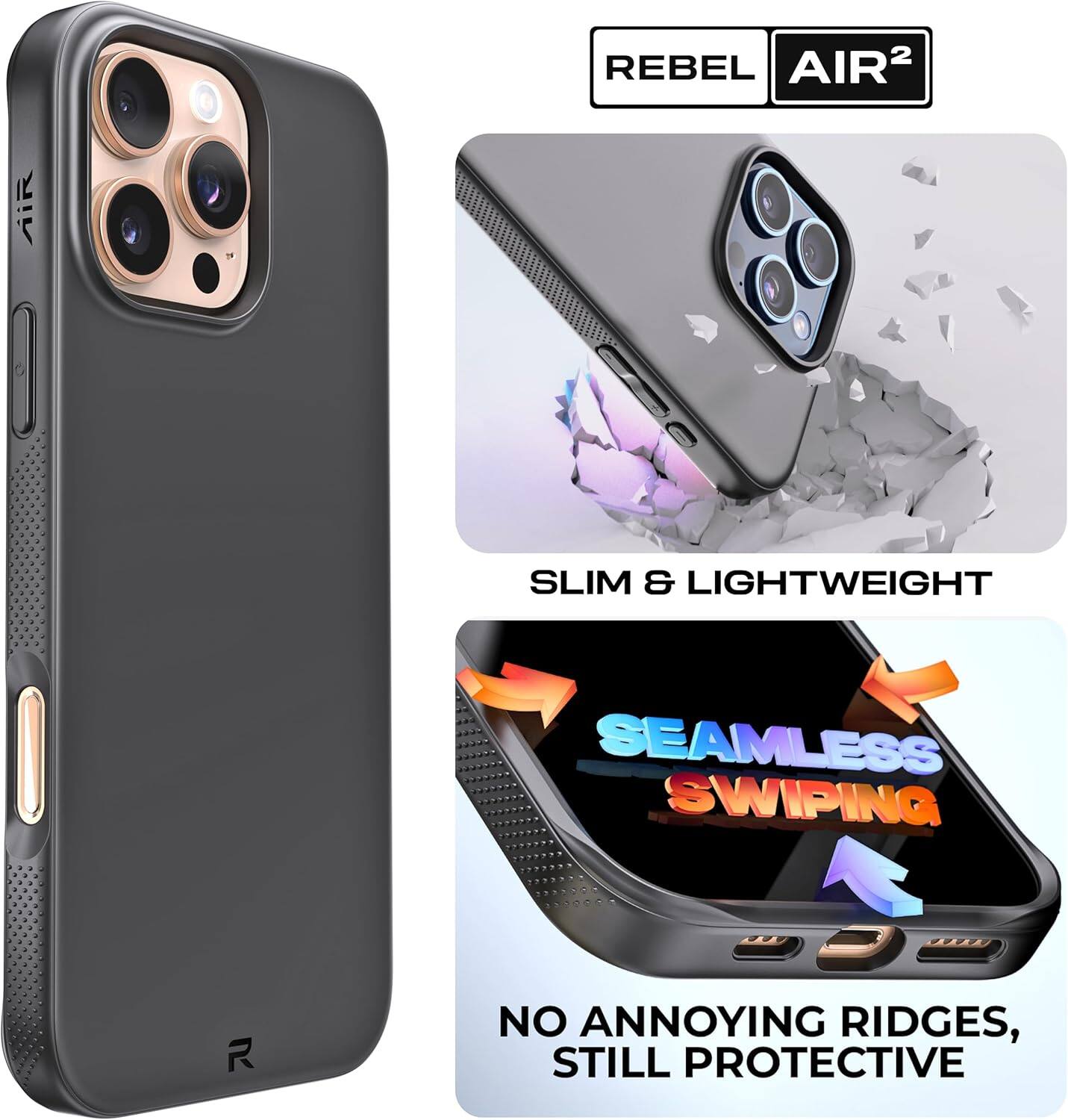 REBEL AIR²

SLIM & LIGHTWEIGHT

SEAMLESS SWIPING

NO ANNOYING RIDGES, STILL PROTECTIVE