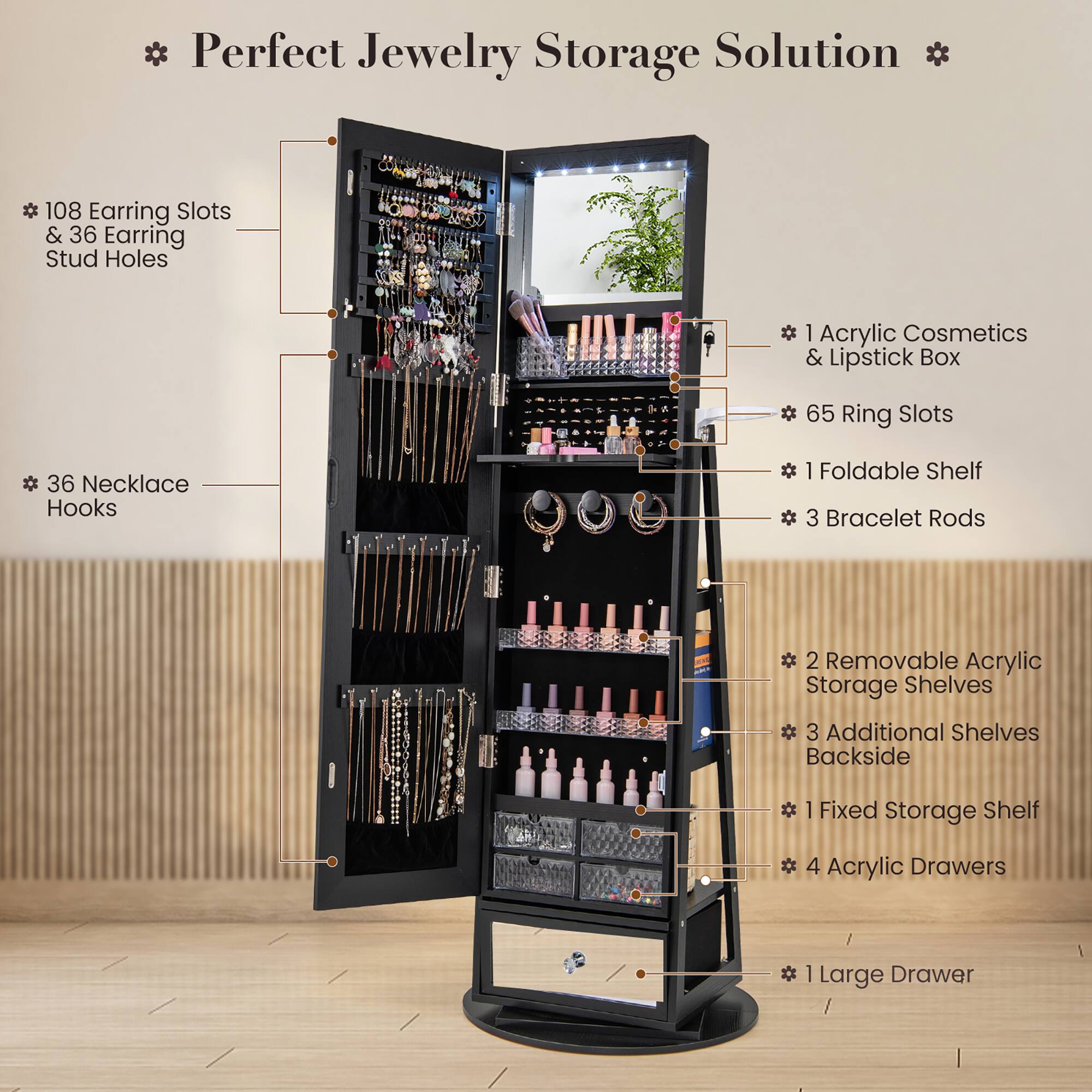 * Perfect Jewelry Storage Solution *

- 108 Earring Slots & 36 Earring Stud Holes
- 36 Necklace Hooks
- 1 Acrylic Cosmetics & Lipstick Box
- 65 Ring Slots
- 1 Foldable Shelf
- 3 Bracelet Rods
- 2 Removable Acrylic Storage Shelves
- 3 Additional Shelves Backside
- 1 Fixed Storage Shelf
- 4 Acrylic Drawers
- 1 Large Drawer