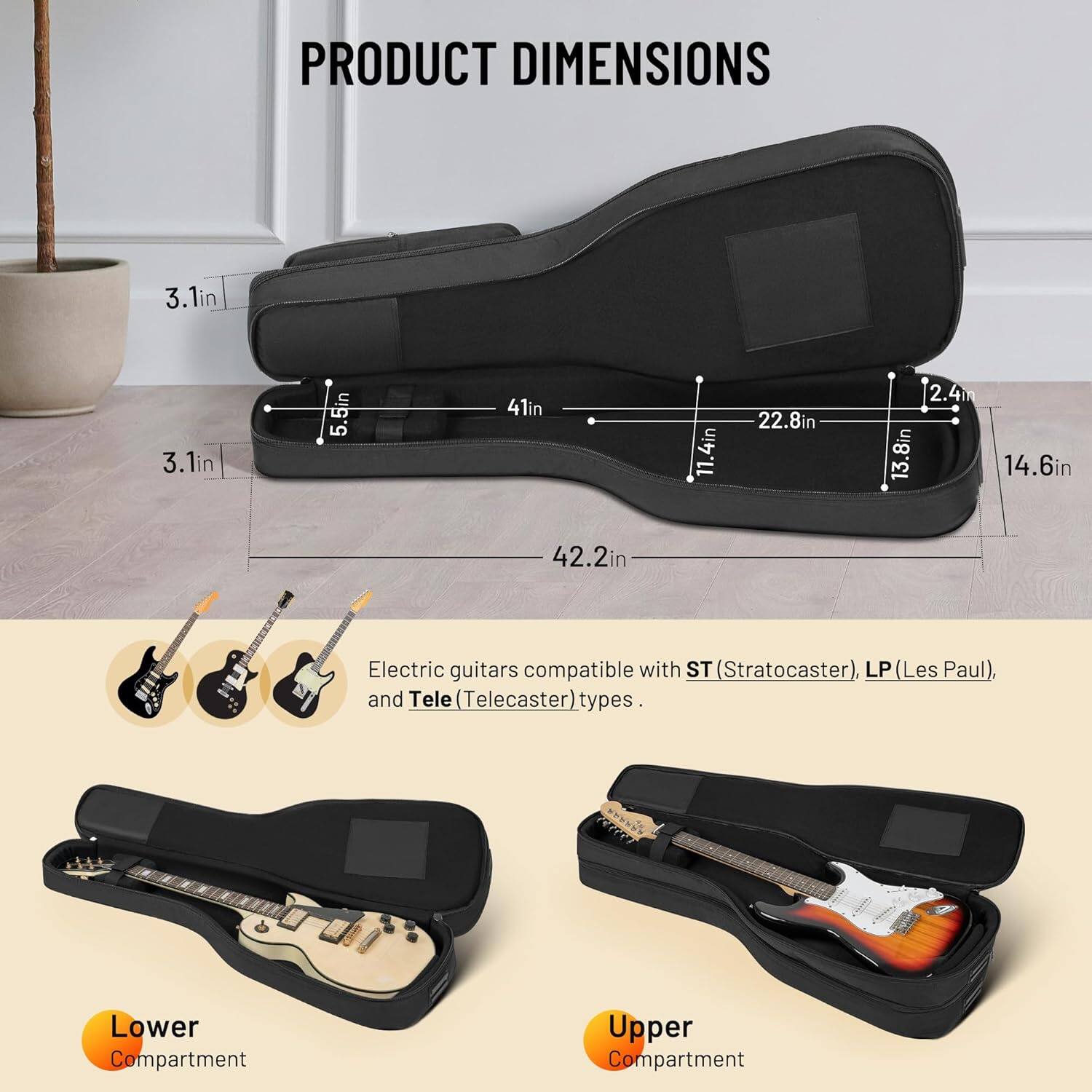 PRODUCT DIMENSIONS

3.1in  
3.1in  
5.5in  
41in  
11.4in  
22.8in  
2.4m  
13.8in  
14.6in  
42.2in  

Electric guitars compatible with ST (Stratocaster), LP (Les Paul), and Tele (Telecaster) types.

Lower Compartment  
Upper Compartment