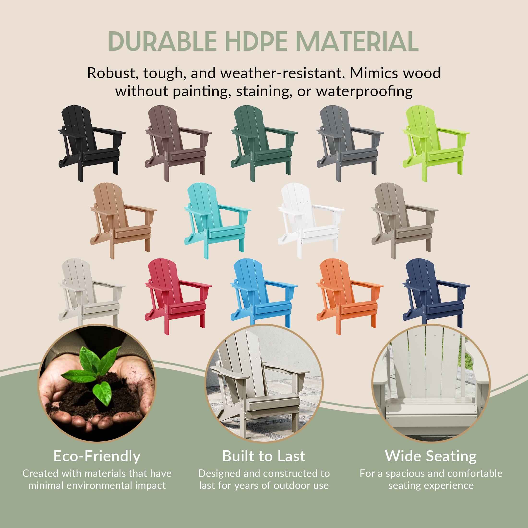 DURABLE HDPE MATERIAL  
Robust, tough, and weather-resistant. Mimics wood without painting, staining, or waterproofing  

Eco-Friendly  
Created with materials that have minimal environmental impact  

Built to Last  
Designed and constructed to last for years of outdoor use  

Wide Seating  
For a spacious and comfortable seating experience
