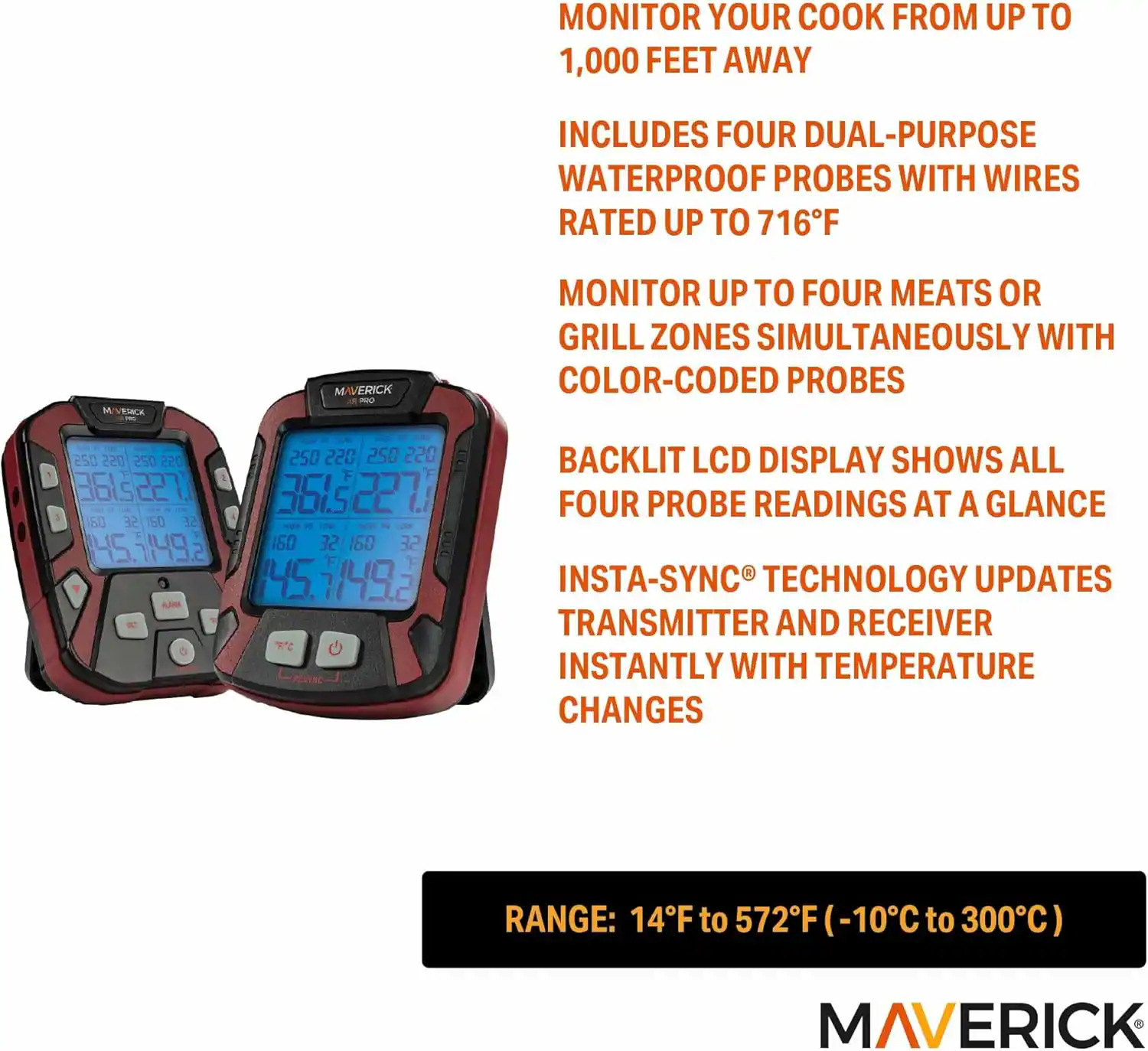 MONITOR YOUR COOK FROM UP TO 1,000 FEET AWAY

INCLUDES FOUR DUAL-PURPOSE WATERPROOF PROBES WITH WIRES RATED UP TO 716°F

MONITOR UP TO FOUR MEATS OR GRILL ZONES SIMULTANEOUSLY WITH COLOR-CODED PROBES

BACKLIT LCD DISPLAY SHOWS ALL FOUR PROBE READINGS AT A GLANCE

INSTA-SYNC TECHNOLOGY UPDATES TRANSMITTER AND RECEIVER INSTANTLY WITH TEMPERATURE CHANGES

RANGE: 14°F to 572°F (-10°C to 300°C)

MAVERICK