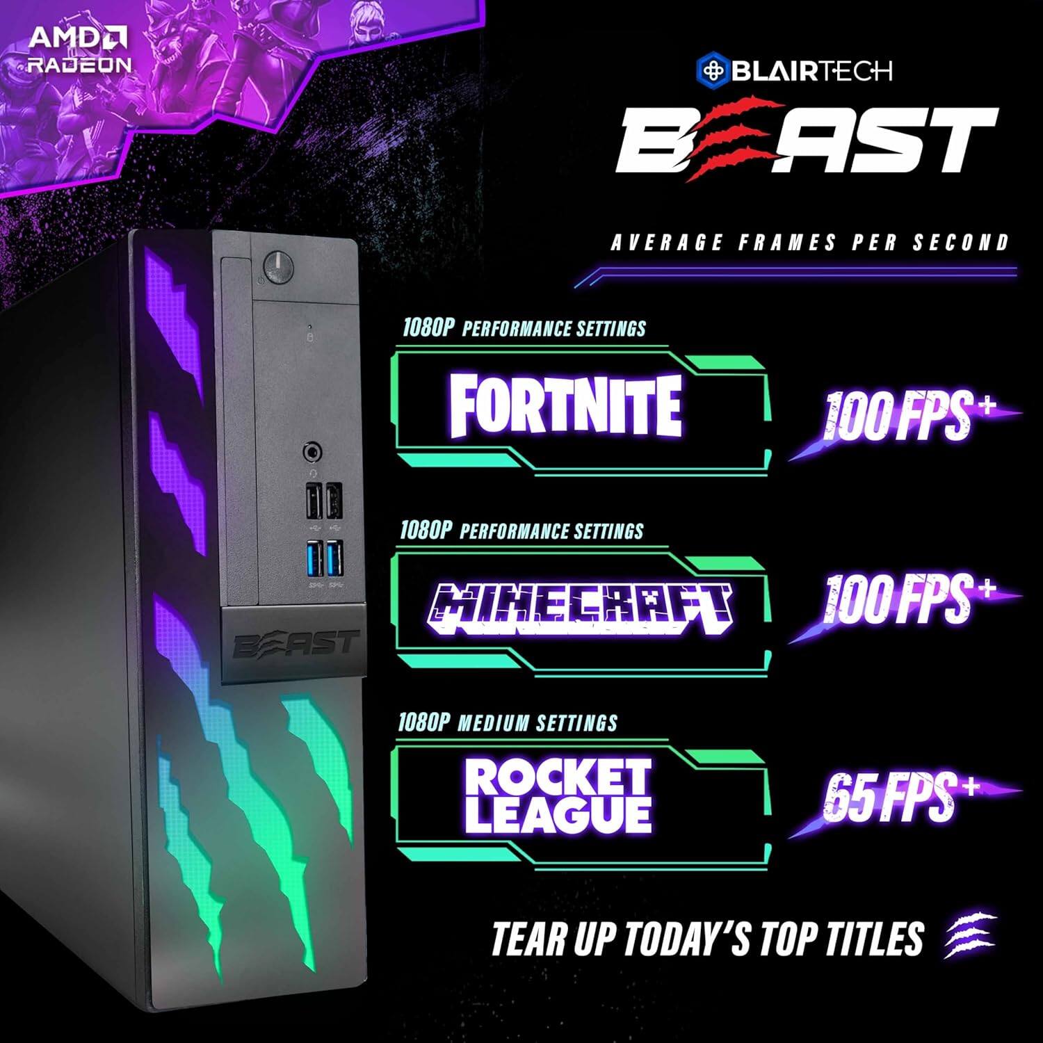 AMDL a L RADEON BLAIRTECH BAST AVERAGE FRAMES PER SECOND 1080P PERFORMANCE SETTINGS FORTNITE 100 FPS+ 1080P PERFORMANCE SETTINGS - & MINECRAFT 100 FPS+ BEAST 1080P MEDIUM SETTINGS ROCKET LEAGUE 65FPS+ 65 TEAR UP TODAY'S TOP TITLES