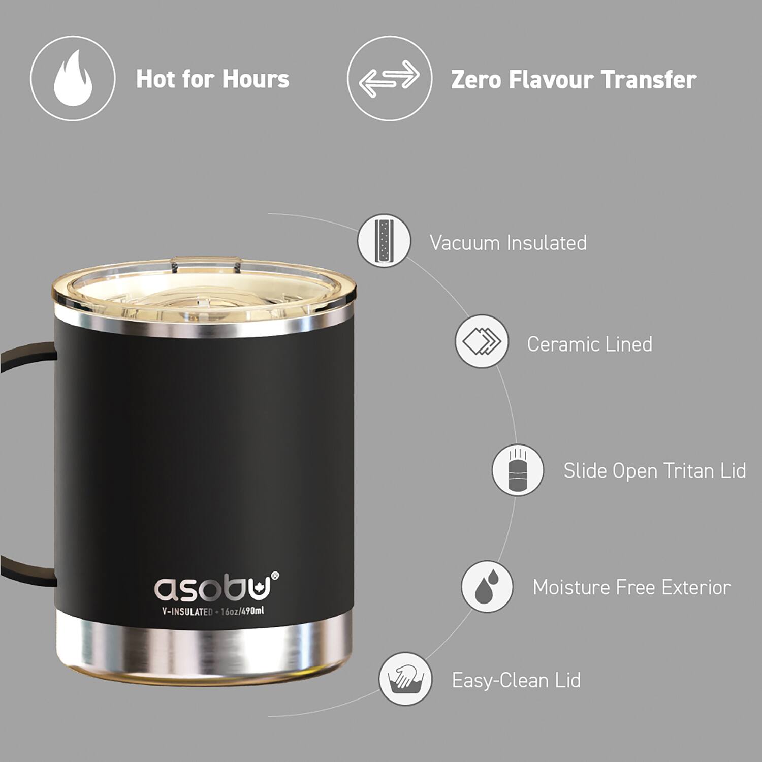 Hot for Hours  
Zero Flavour Transfer  
Vacuum Insulated  
Ceramic Lined  
Slide Open Tritan Lid  
Moisture Free Exterior  
Easy-Clean Lid  

asobu  
Y-INSULATED - 16oz/490ml