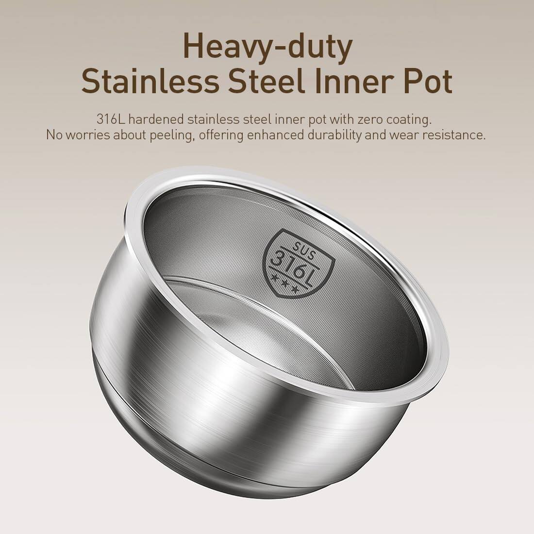 Heavy-duty Stainless Steel Inner Pot  
316L hardened stainless steel inner pot with zero coating. No worries about peeling, offering enhanced durability and wear resistance.  
SUS 316L