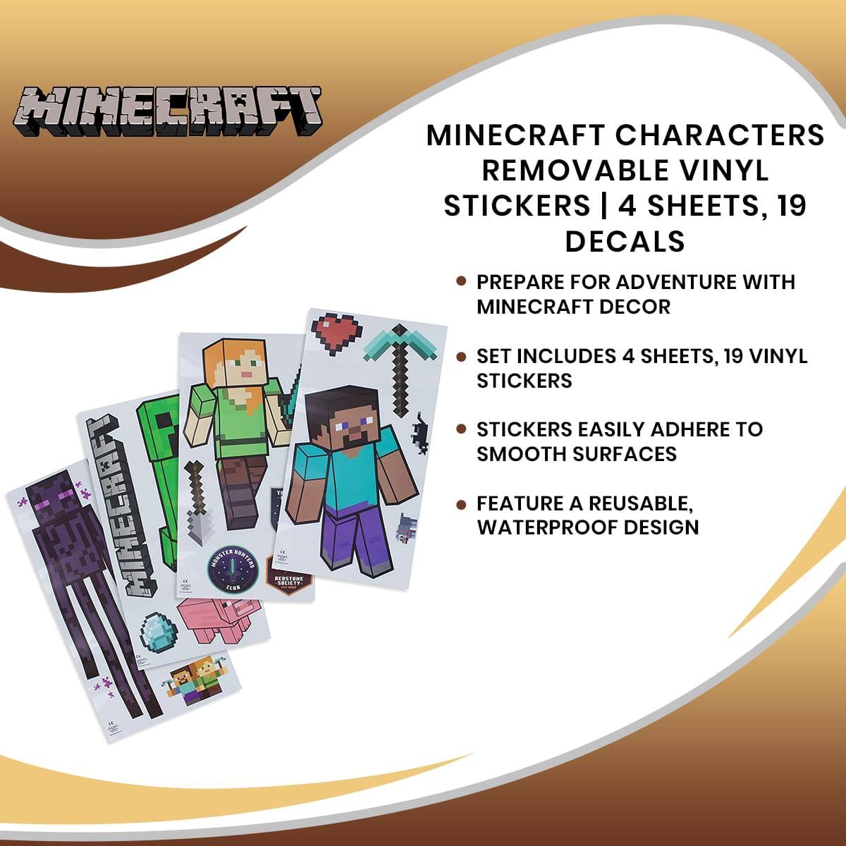 MINECRAFT CHARACTERS REMOVABLE VINYL STICKERS | 4 SHEETS, 19 DECALS

- PREPARE FOR ADVENTURE WITH MINECRAFT DECOR
- SET INCLUDES 4 SHEETS, 19 VINYL STICKERS
- STICKERS EASILY ADHERE TO SMOOTH SURFACES
- FEATURE A REUSABLE, WATERPROOF DESIGN