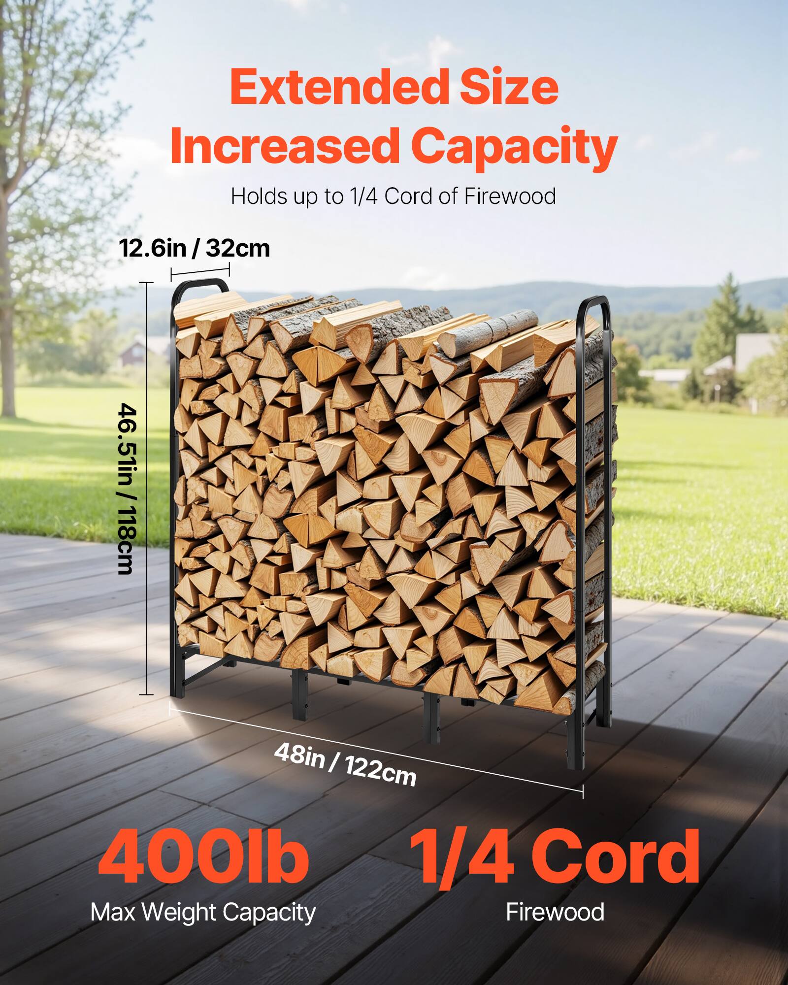 Extended Size Increased Capacity  
Holds up to 1/4 Cord of Firewood  

12.6in / 32cm  
46.5in / 118cm  
48in / 122cm  

400lb Max Weight Capacity  
1/4 Cord Firewood
