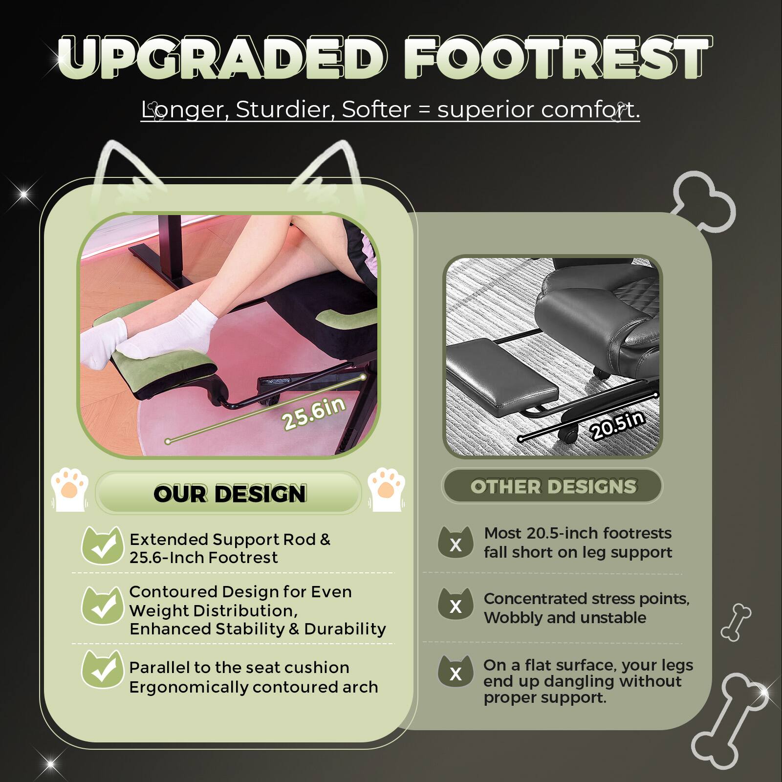 **UPGRADED FOOTREST**  
Longer, Sturdier, Softer = superior comfort.

---

**OUR DESIGN**  
- Extended Support Rod & 25.6-Inch Footrest  
- Contoured Design for Even Weight Distribution, Enhanced Stability & Durability  
- Parallel to the seat cushion  
- Ergonomically contoured arch  

---

**OTHER DESIGNS**  
- Most 20.5-inch footrests fall short on leg support  
- Concentrated stress points, Wobbly and unstable  
- On a flat surface, your legs end up dangling without proper support.