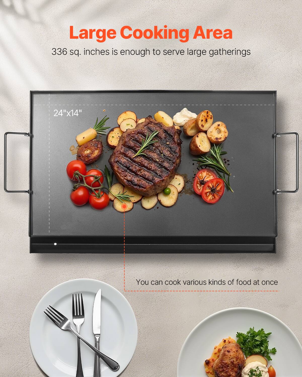 Large Cooking Area
336 sq. inches is enough to serve large gatherings
24"x14"
You can cook various kinds of food at once