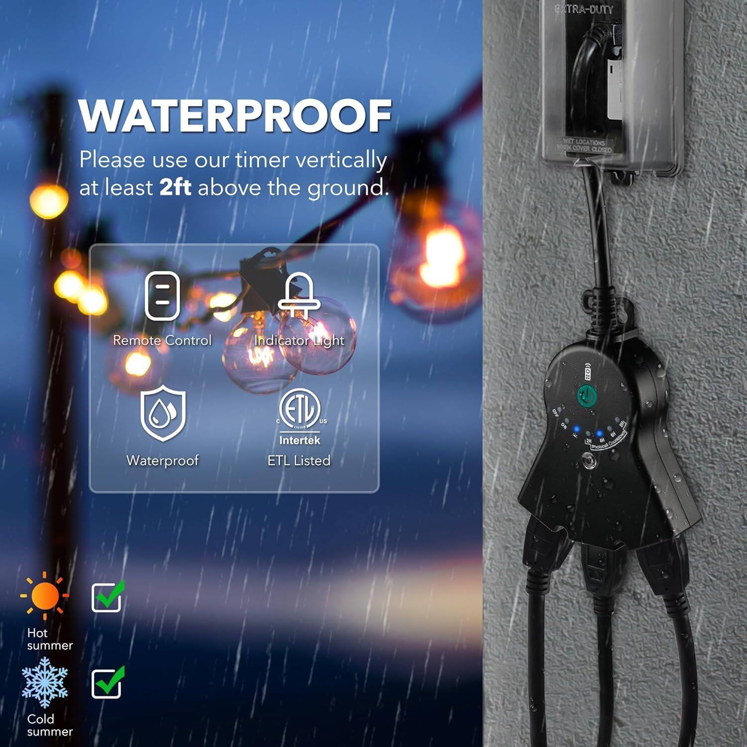 **WATERPROOF**

Please use our timer vertically at least 2ft above the ground.

- Remote Control
- Indicator Light
- Waterproof
- ETL Listed (Intertek)

**WET LOCATIONS**

- Hot summer
- Cold summer
