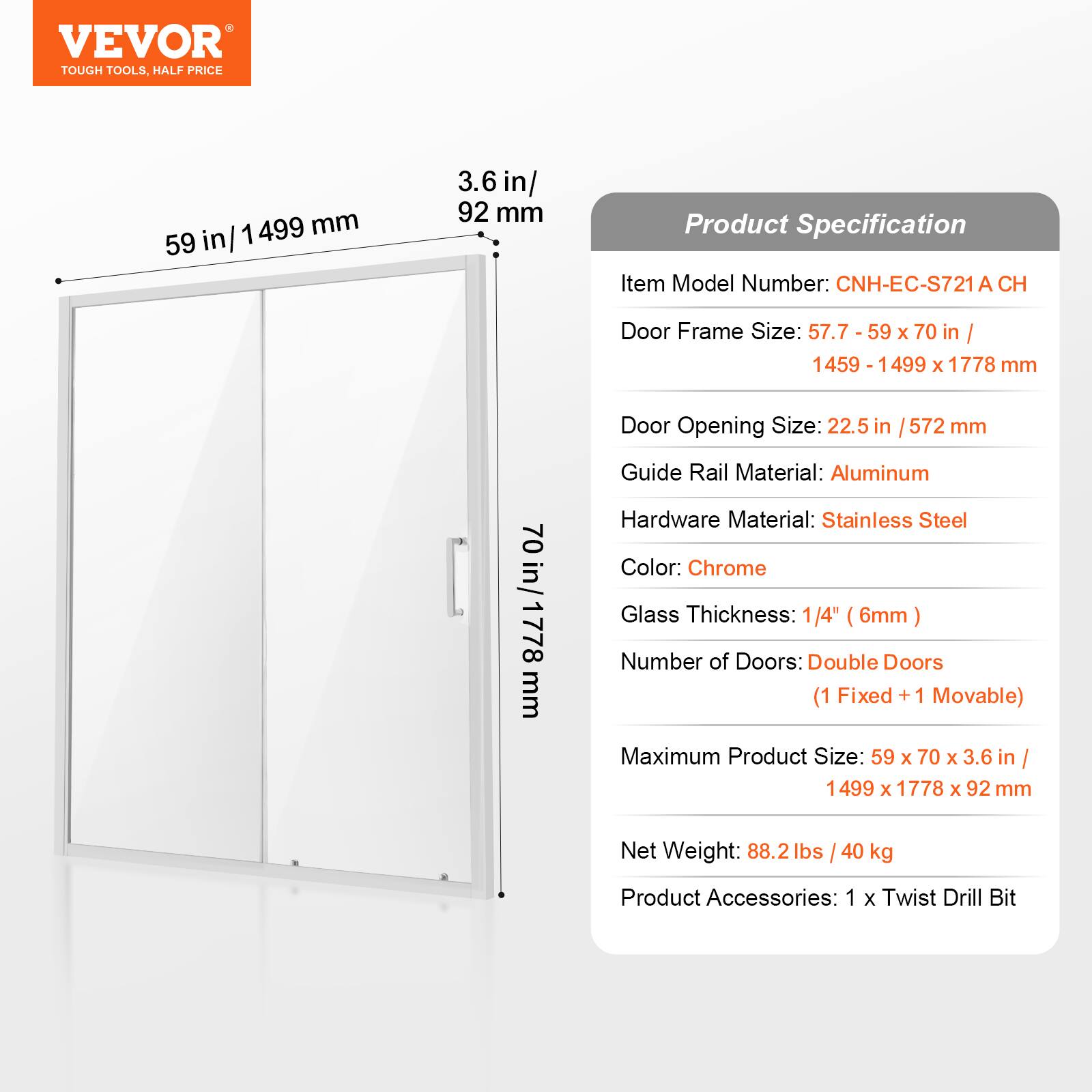 VEVOR TOUGH TOOLS, HALF PRICE

59 in / 1499 mm

3.6 in / 92 mm

Product Specification

Item Model Number: CNH-EC-S721A CH

Door Frame Size: 57.7 - 59 x 70 in / 1459 - 1499 x 1778 mm

Door Opening Size: 22.5 in / 572 mm

Guide Rail Material: Aluminum

Hardware Material: Stainless Steel

Color: Chrome

Glass Thickness: 1/4" (6mm)

Number of Doors: Double Doors (1 Fixed + 1 Movable)

Maximum Product Size: 59 x 70 x 3.6 in / 1499 x 1778 x 92 mm

Net Weight: 88.2 lbs / 40 kg

Product Accessories: 1 x Twist Drill Bit