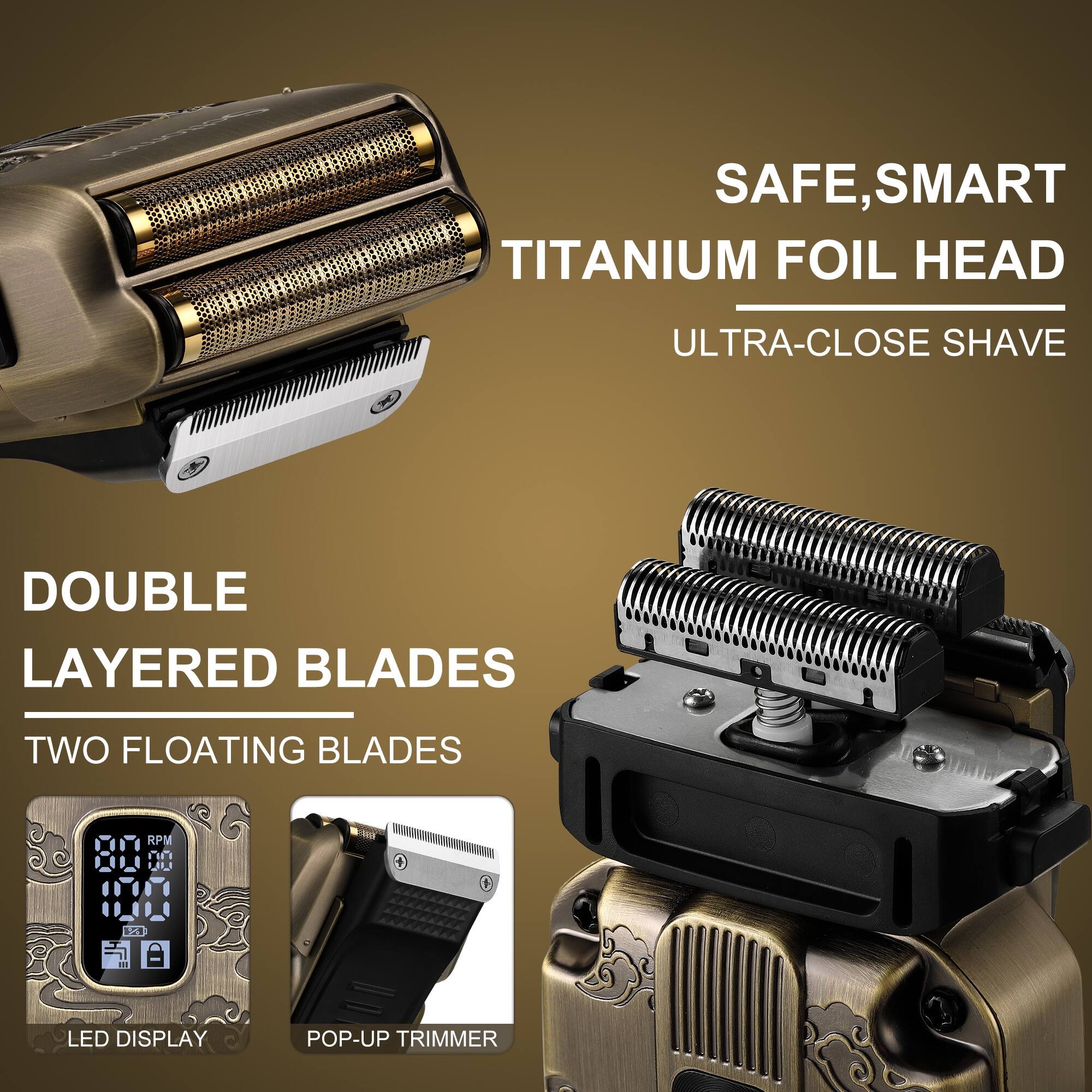 SAFE, SMART TITANIUM FOIL HEAD  
ULTRA-CLOSE SHAVE  
DOUBLE LAYERED BLADES  
TWO FLOATING BLADES  
LED DISPLAY  
POP-UP TRIMMER
