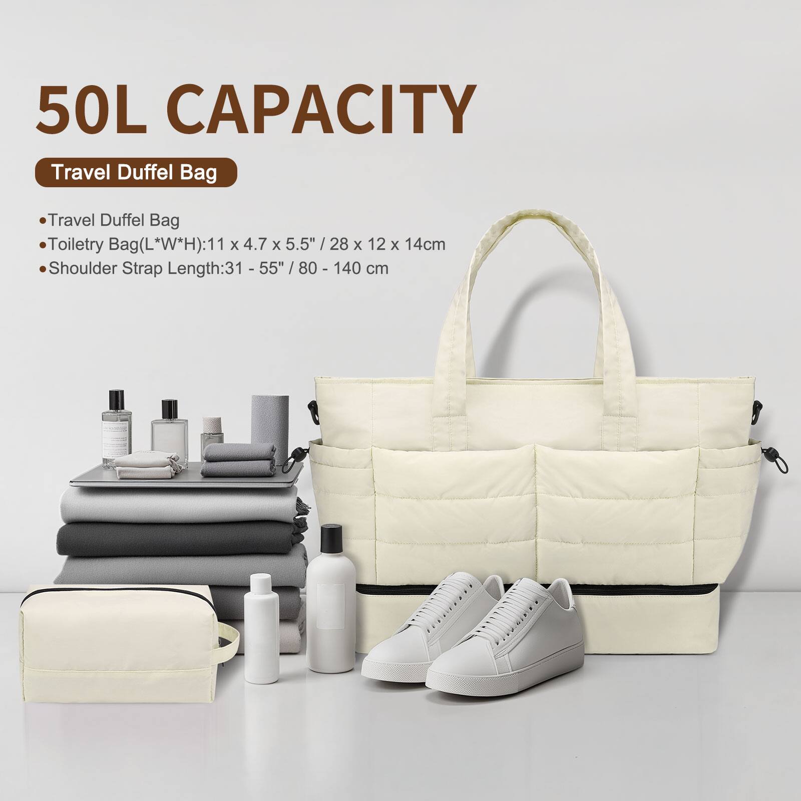 50L CAPACITY  
Travel Duffel Bag  

- Travel Duffel Bag  
- Toiletry Bag (L*W*H): 11 x 4.7 x 5.5" / 28 x 12 x 14cm  
- Shoulder Strap Length: 31 - 55" / 80 - 140 cm