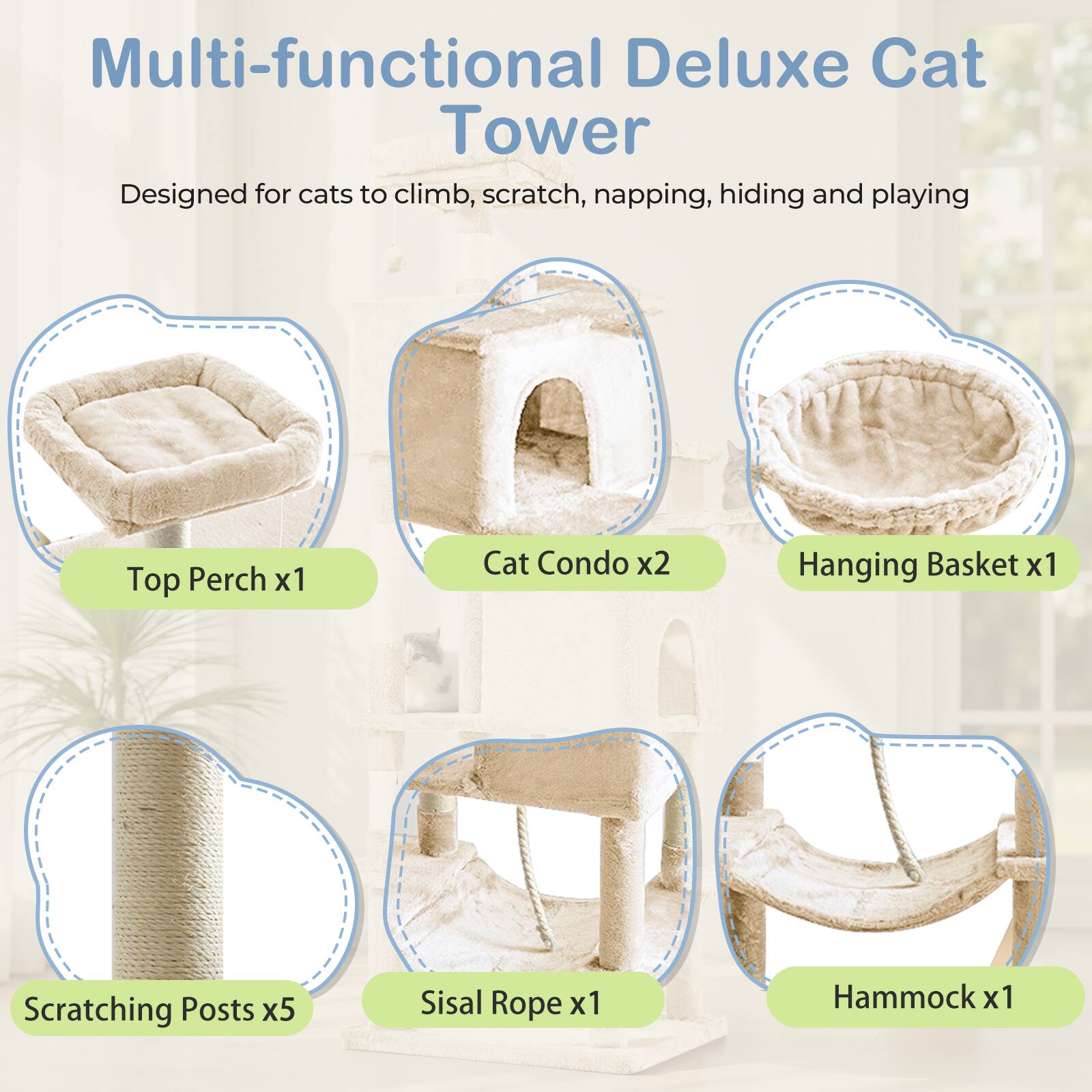 Multi-functional Deluxe Cat Tower  
Designed for cats to climb, scratch, napping, hiding and playing  

- Top Perch x1  
- Cat Condo x2  
- Hanging Basket x1  
- Scratching Posts x5  
- Sisal Rope x1  
- Hammock x1