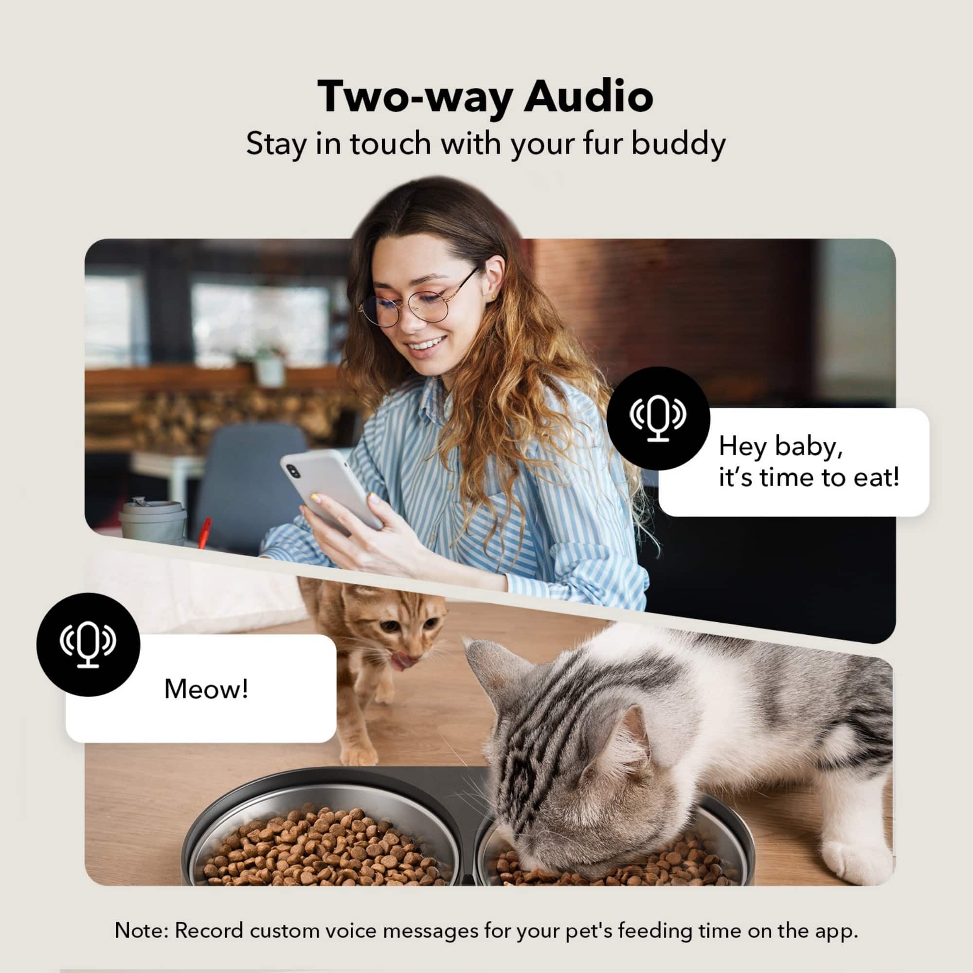 Two-way Audio Stay in touch with your fur buddy Hey baby, it's time to eat! (Q) Meow! Note: Record custom voice messages for your pet's feeding time on the app.