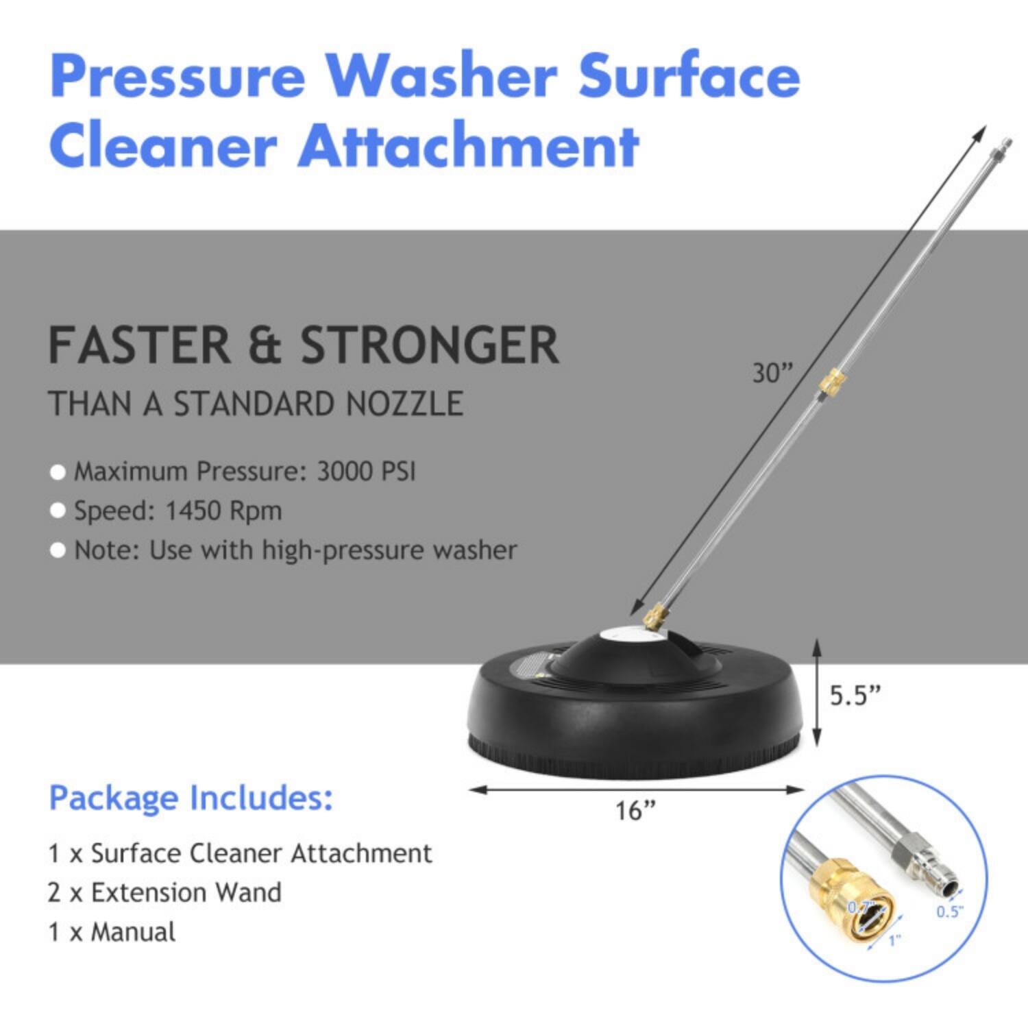 Pressure Washer Surface Cleaner Attachment

FASTER & STRONGER THAN A STANDARD NOZZLE

- Maximum Pressure: 3000 PSI
- Speed: 1450 Rpm
- Note: Use with high-pressure washer

Package Includes:
- 1 x Surface Cleaner Attachment
- 2 x Extension Wand
- 1 x Manual

Dimensions:
- 30" (length of the extension wand)
- 16" (diameter of the surface cleaner attachment)
- 5.5" (height of the surface cleaner attachment)
- 0.5" (diameter of the connector)