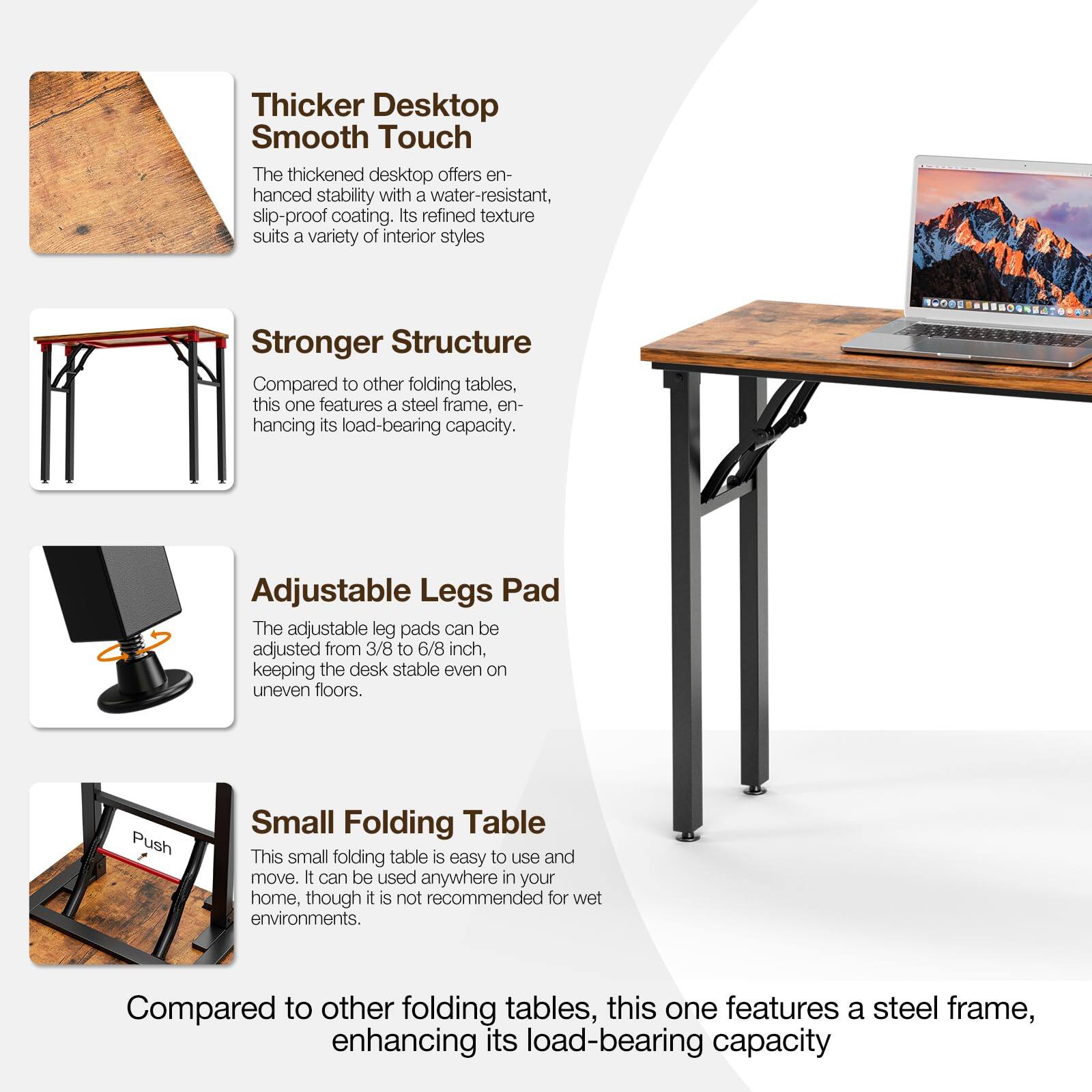 Thicker Desktop Smooth Touch  
The thickened desktop offers enhanced stability with a water-resistant, slip-proof coating. Its refined texture suits a variety of interior styles.

Stronger Structure  
Compared to other folding tables, this one features a steel frame, enhancing its load-bearing capacity.

Adjustable Legs Pad  
The adjustable leg pads can be adjusted from 3/8 to 6/8 inch, keeping the desk stable even on uneven floors.

Small Folding Table  
This small folding table is easy to use and move. It can be used anywhere in your home, though it is not recommended for wet environments.

Compared to other folding tables, this one features a steel frame, enhancing its load-bearing capacity.