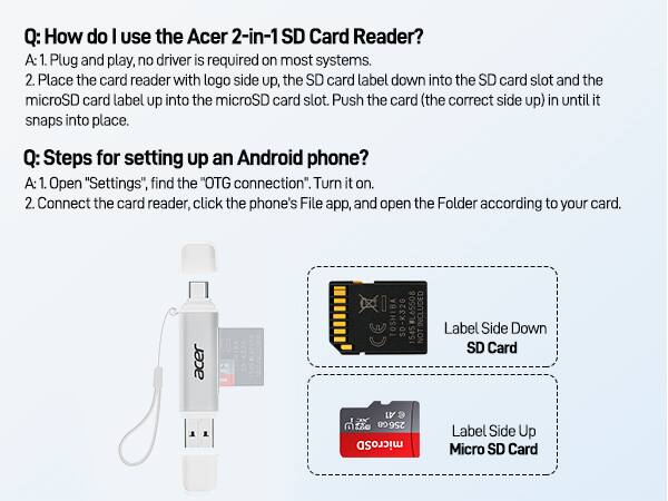 Q: How do I use the Acer 2-in-1 SD Card Reader?  
A: 1. Plug and play, no driver is required on most systems.  
   2. Place the card reader with logo side up, the SD card label down into the SD card slot and the microSD card label up into the microSD card slot. Push the card (the correct side up) in until it snaps into place.

Q: Steps for setting up an Android phone?  
A: 1. Open "Settings", find the "OTG connection". Turn it on.  
   2. Connect the card reader, click the phone's File app, and open the Folder according to your card.

Acer TOSHIBA SD-K32G #L65508  
INCLUDED 1545 NOT Label Side Down SD Card LV e 256G microSD Label Side Up Micro SD Card