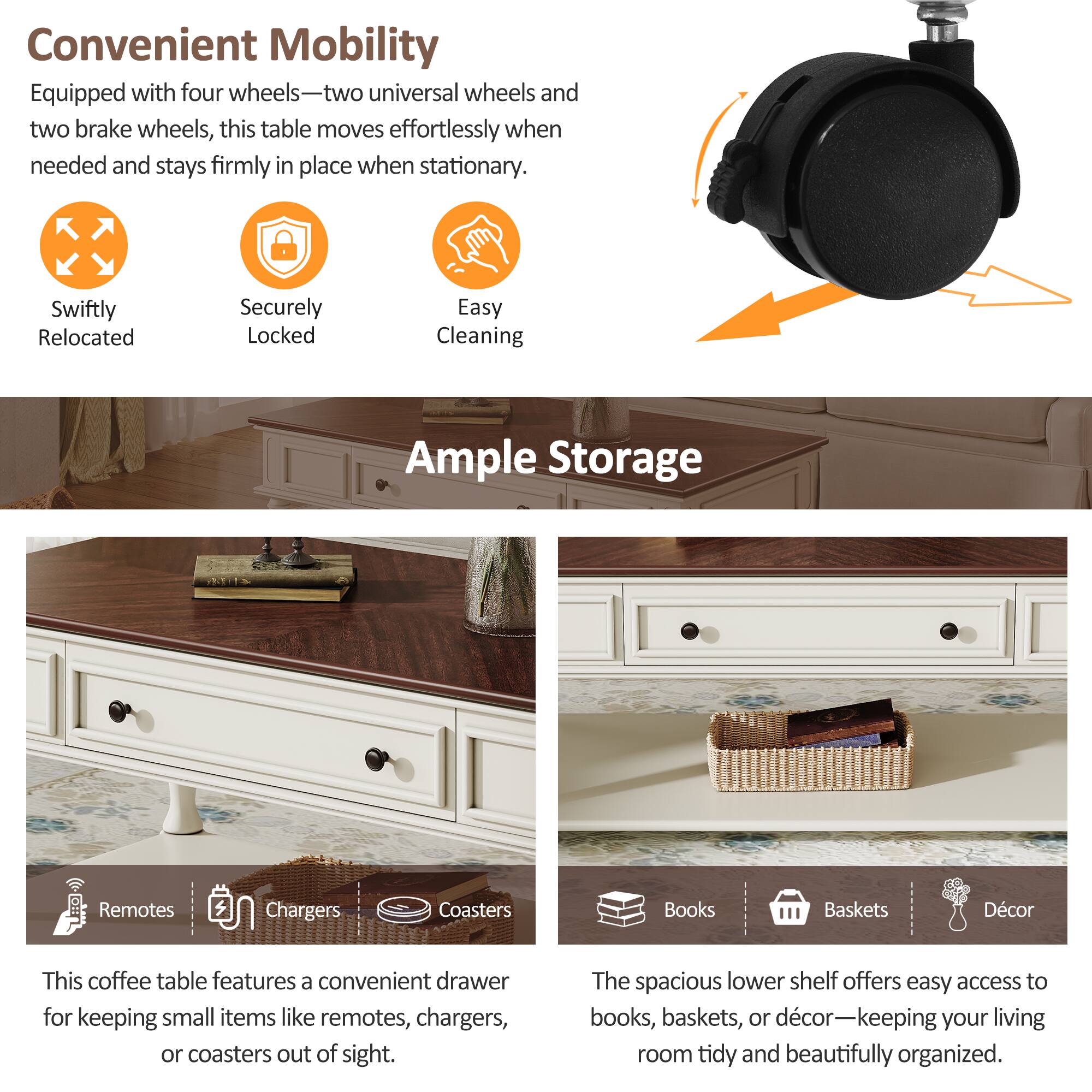Convenient Mobility  
Equipped with four wheels—two universal wheels and two brake wheels, this table moves effortlessly when needed and stays firmly in place when stationary.  
Swiftly Relocated  
Securely Locked  
Easy Cleaning  

Ample Storage  
This coffee table features a convenient drawer for keeping small items like remotes, chargers, or coasters out of sight.  
The spacious lower shelf offers easy access to books, baskets, or décor—keeping your living room tidy and beautifully organized.