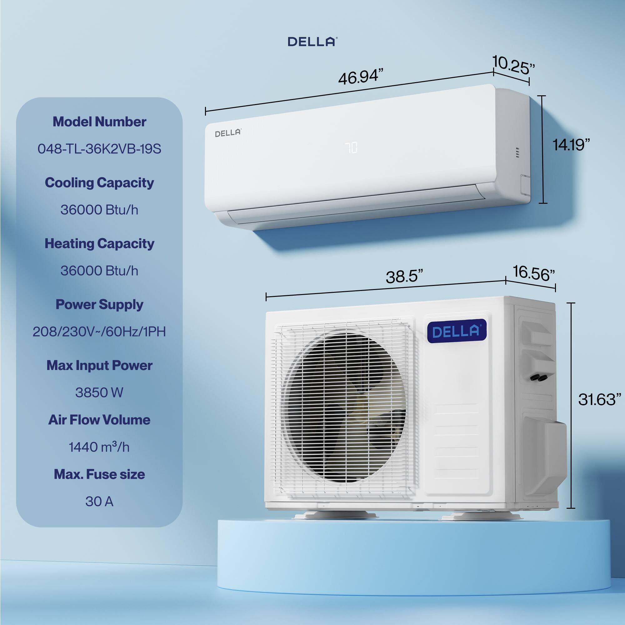 DELLA  
Model Number: 048-TL-36K2VB-19S  
Cooling Capacity: 36000 Btu/h  
Heating Capacity: 36000 Btu/h  
Power Supply: 208/230V-/60Hz/1PH  
Max Input Power: 3850 W  
Air Flow Volume: 1440 m³/h  
Max. Fuse size: 30 A  

Dimensions:  
- Width: 46.94"  
- Height: 14.19"  
- Depth: 10.25"  
- Indoor Unit Height: 38.5"  
- Indoor Unit Width: 16.56"  
- Outdoor Unit Height: 31.63"