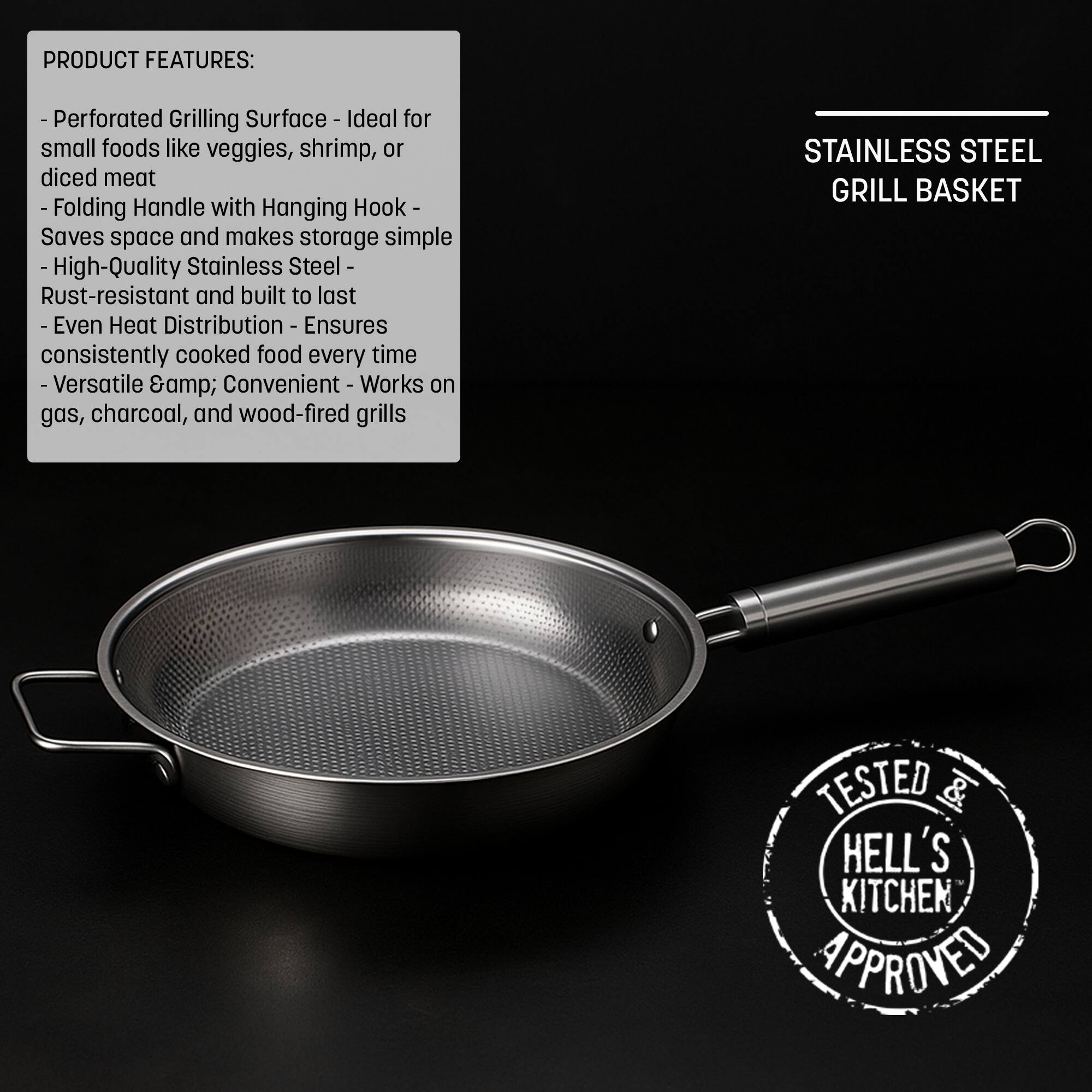 **PRODUCT FEATURES:**

- **Perforated Grilling Surface** - Ideal for small foods like veggies, shrimp, or diced meat
- **Folding Handle with Hanging Hook** - Saves space and makes storage simple
- **High-Quality Stainless Steel** - Rust-resistant and built to last
- **Even Heat Distribution** - Ensures consistently cooked food every time
- **Versatile & Convenient** - Works on gas, charcoal, and wood-fired grills

**STAINLESS STEEL GRILL BASKET**

**TESTED & APPROVED BY HELL'S KITCHEN**