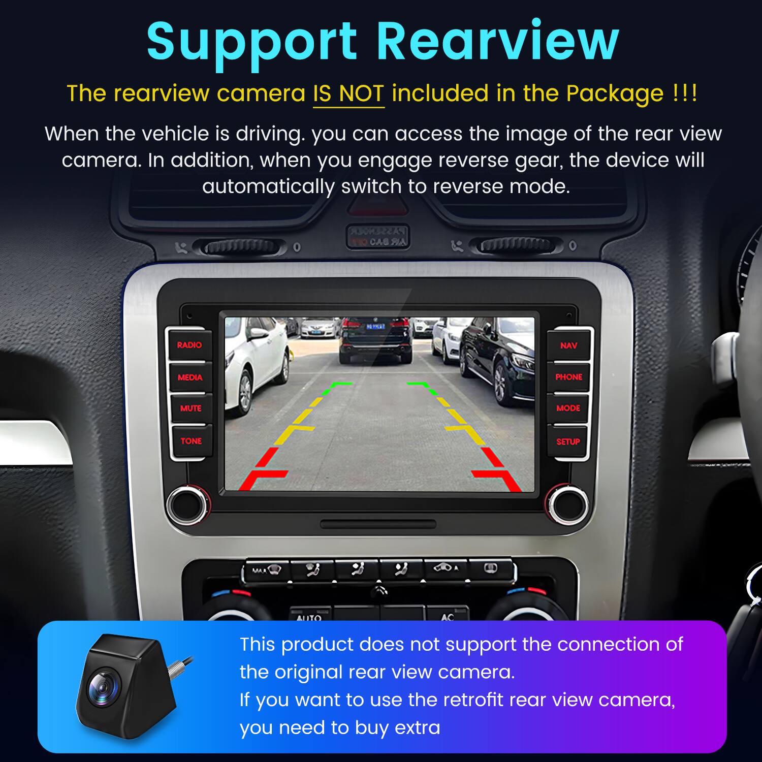 Support Rearview

The rearview camera IS NOT included in the Package!!!

When the vehicle is driving, you can access the image of the rear view camera. In addition, when you engage reverse gear, the device will automatically switch to reverse mode.

This product does not support the connection of the original rear view camera. If you want to use the retrofit rear view camera, you need to buy extra.