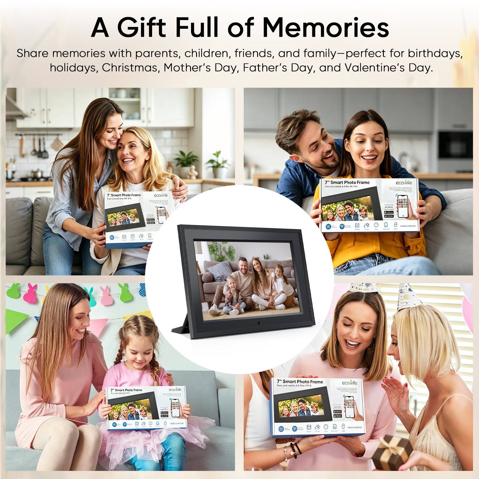 A Gift Full of Memories

Share memories with parents, children, friends, and family—perfect for birthdays, holidays, Christmas, Mother's Day, Father's Day, and Valentine's Day.

7" Smart Photo Frame - ecoLife