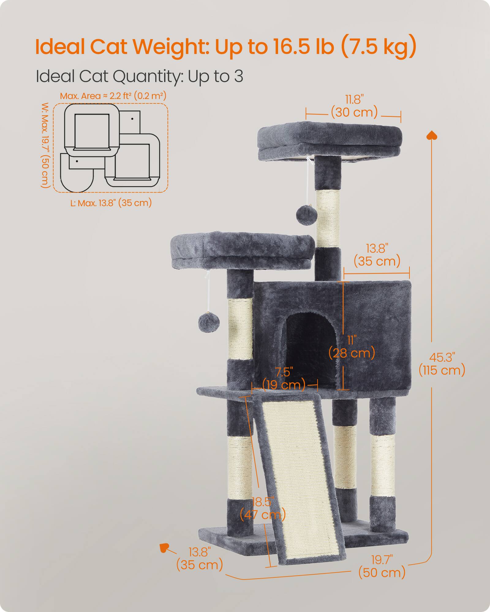 Ideal Cat Weight: Up to 16.5 lb (7.5 kg)  
Ideal Cat Quantity: Up to 3  
Max. Area: 2.2 ft² (0.2 m²)  
W: Max. 11.8" (30 cm)  
L: Max. 19.7" (50 cm)  
13.8" (35 cm)  
11" (28 cm)  
7.5" (19 cm)  
45.3% (115 cm)  
18.5% (47 cm)  
13.8" (35 cm)  
19.7" (50 cm)