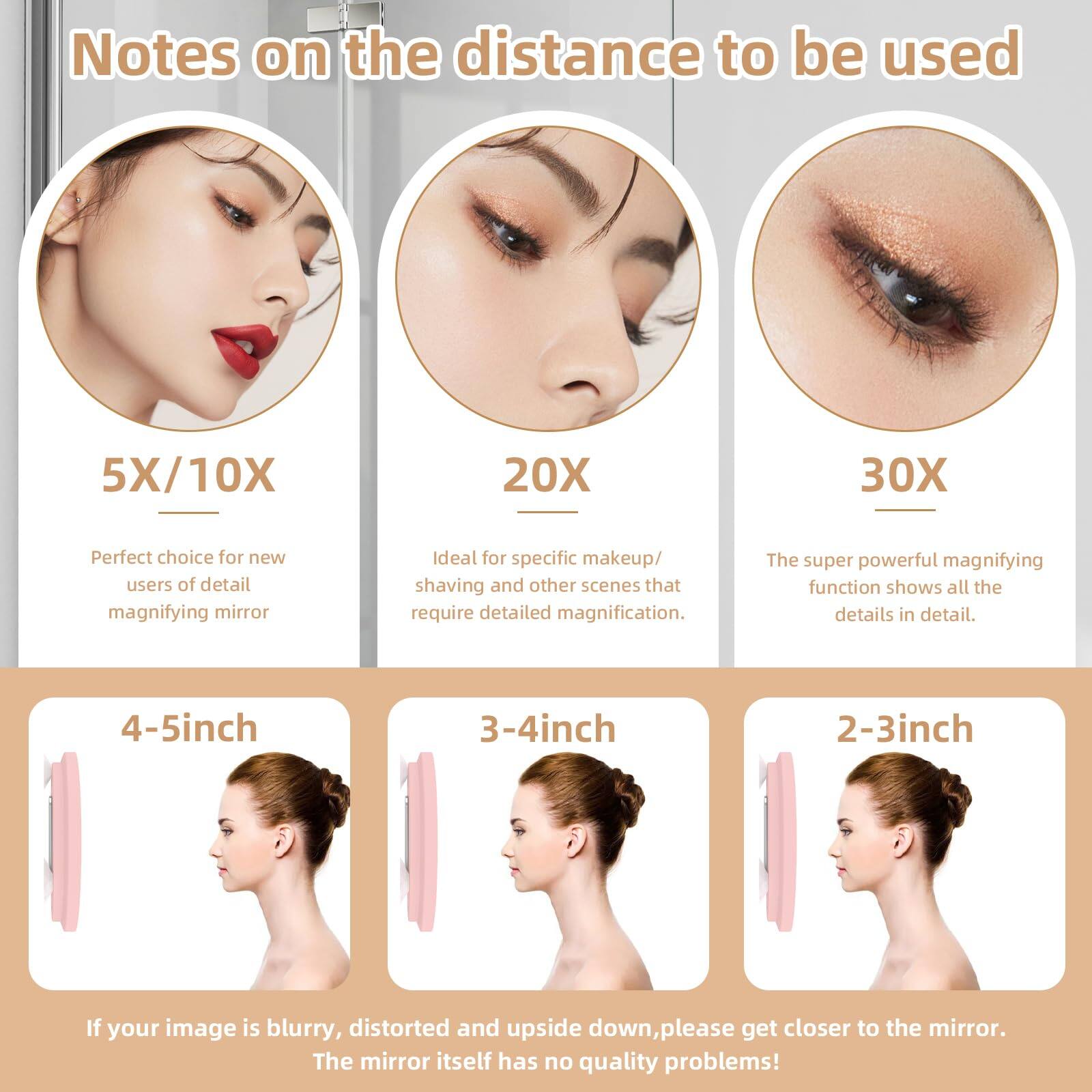 Notes on the distance to be used

5X/10X  
Perfect choice for new users of detail magnifying mirror

20X  
Ideal for specific makeup/ shaving and other scenes that require detailed magnification.

30X  
The super powerful magnifying function shows all the details in detail.

4-5inch

3-4inch

2-3inch

If your image is blurry, distorted and upside down, please get closer to the mirror.  
The mirror itself has no quality problems!
