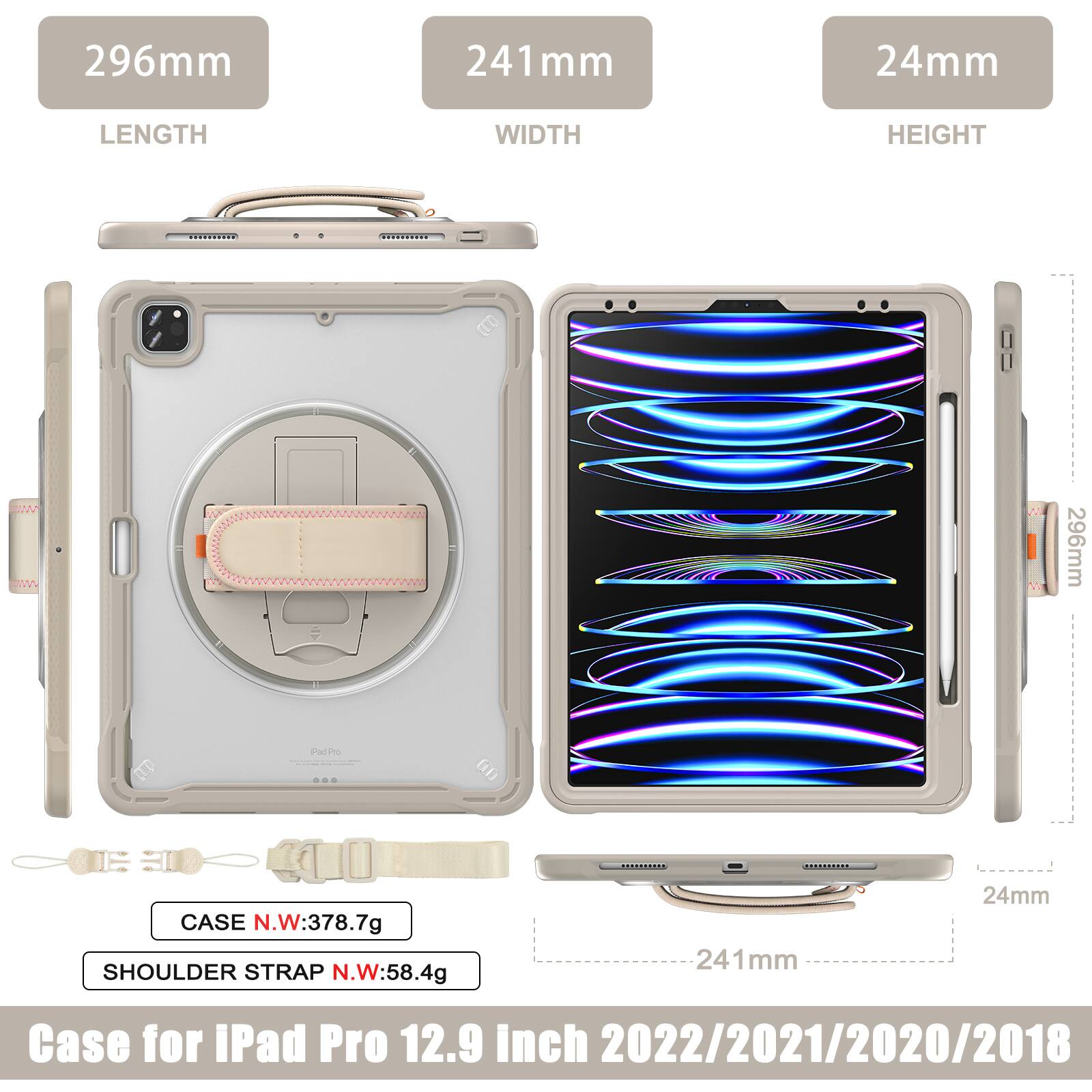 296mm 241mm 24mm  
LENGTH WIDTH HEIGHT  
296mm  
CASE N.W: 378.7g  
SHOULDER STRAP N.W: 58.4g  
241mm 24mm  
Case for iPad Pro 12.9 inch 2022/2021/2020/2018