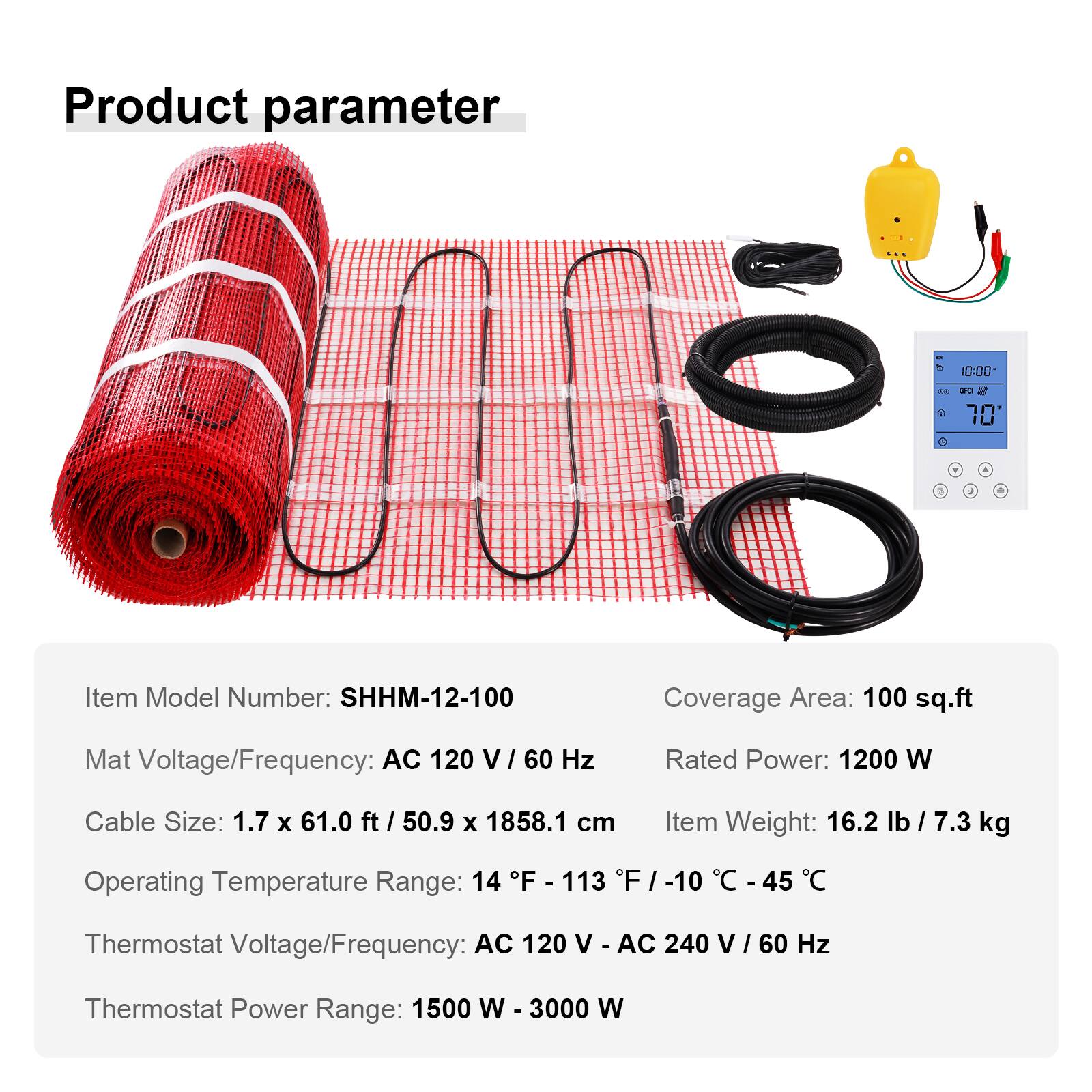 Product parameter

CCC
DO
GFC 70 
Y
/
9

Item Model Number: SHHM-12-100
Coverage Area: 100 sq.ft
Mat Voltage/Frequency: AC 120 V/60 Hz
Rated Power: 1200 W
Cable Size: 1.7 X 61.0 ft / 50.9 X 1858.1 cm
Item Weight: 16.2 lb / 7.3 kg
Operating Temperature Range: 14 F - 113 F / -10 C - 45 C
Thermostat Voltage/Frequency: AC 120 V / AC 240 V / 60 Hz
Thermostat Power Range: 1500 W - 3000 W