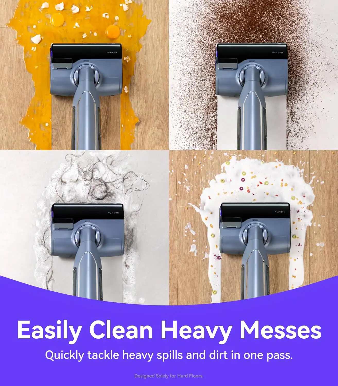Easily Clean Heavy Messes  
Quickly tackle heavy spills and dirt in one pass.  
Designed Solely for Hard Floors.