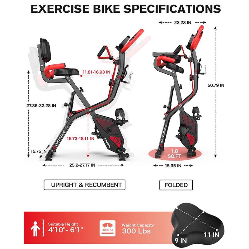 EXERCISE BIKE SPECIFICATIONS

- **UPRIGHT & RECUMBENT**
  - Width: 23.23 IN
  - Height: 50.79 IN
  - Seat Height: 11.81-16.93 IN
  - Seat Width: 27.36-32.28 IN
  - Handlebar Height: 16.73-18.11 IN
  - Base Width: 25.2-27.17 IN
  - Base Depth: 15.75 IN

- **FOLDED**
  - Width: 15.35 IN
  - Height: 1.8 SQ.FT

- **Additional Specifications**
  - Suitable Height: 4'10"-6'1"
  - Weight Capacity: 300 Lbs
  - Seat: 9 IN
  - Handlebar: 11 IN