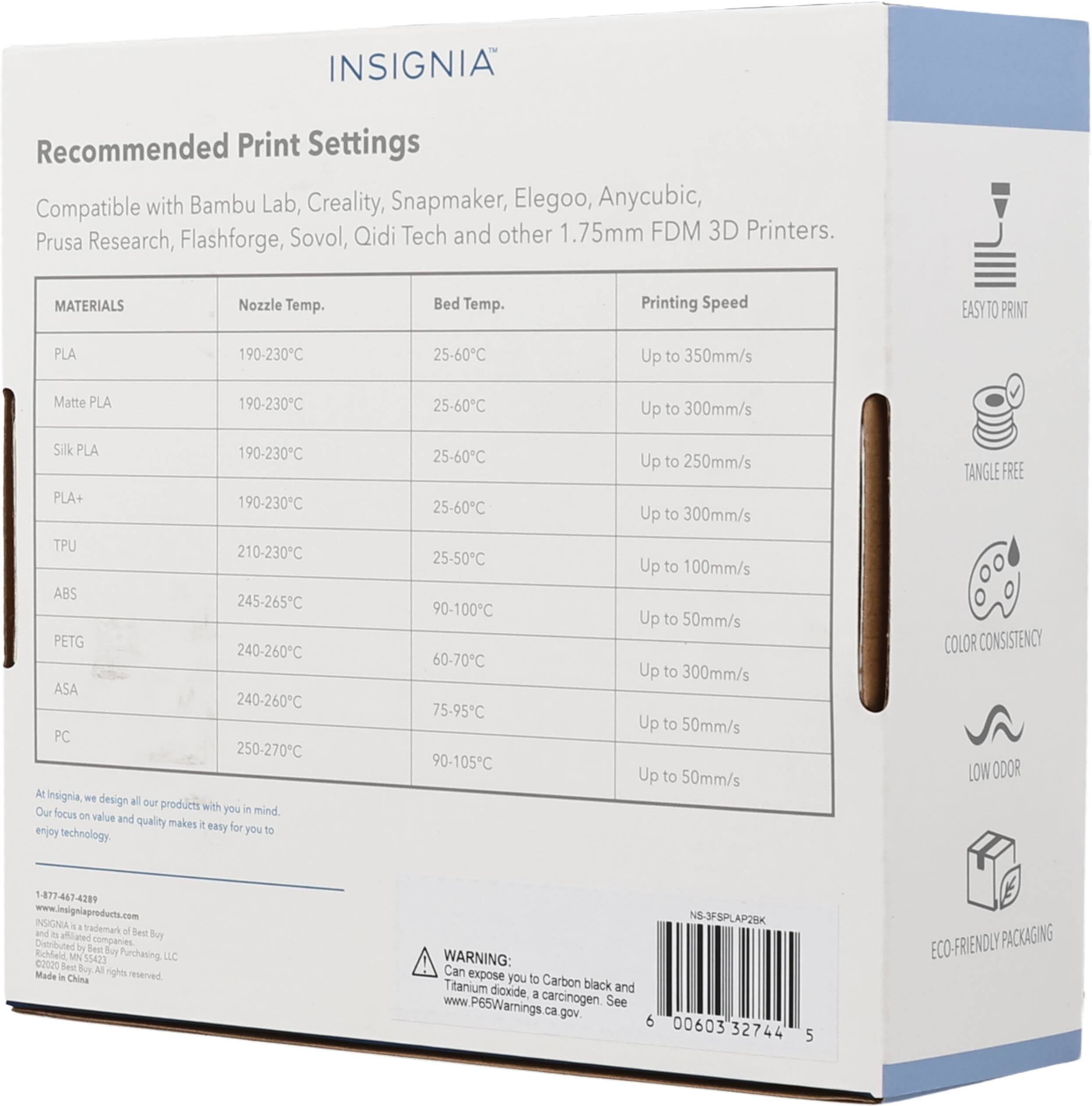 INSIGNIA Recommended Print Settings Compatible with Bambu Lab, Creality, Snapmaker, Elegoo, Anycubic, Sovol, Qidi Tech and other 1.75mm FDM 3D Printers. Prusa Research, Flashforge, MATERIALS Nozzle Temp. Bed Temp. Printing Speed EASYTO PRINT PLA 190-230C 25-60C Up to 350mm/s Matte PLA 190-230C 25-60C Up to 300mm/s Silk PLA 190-230C PLA+ 190-230C TPU 210-230C ABS 245-265C PETG 240-260C ASA 240-260C PC 250-270C At insignia w design all our Our products with you in mind focus on value and quality makes i easy for enjoy you to technology 25-60C 25-60C 25-50C 90-100C 60-7