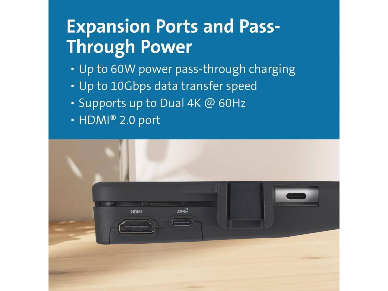 Expansion Ports and Pass-Through Power

- Up to 60W power pass-through charging
- Up to 10Gbps data transfer speed
- Supports up to Dual 4K @ 60Hz
- HDMI® 2.0 port